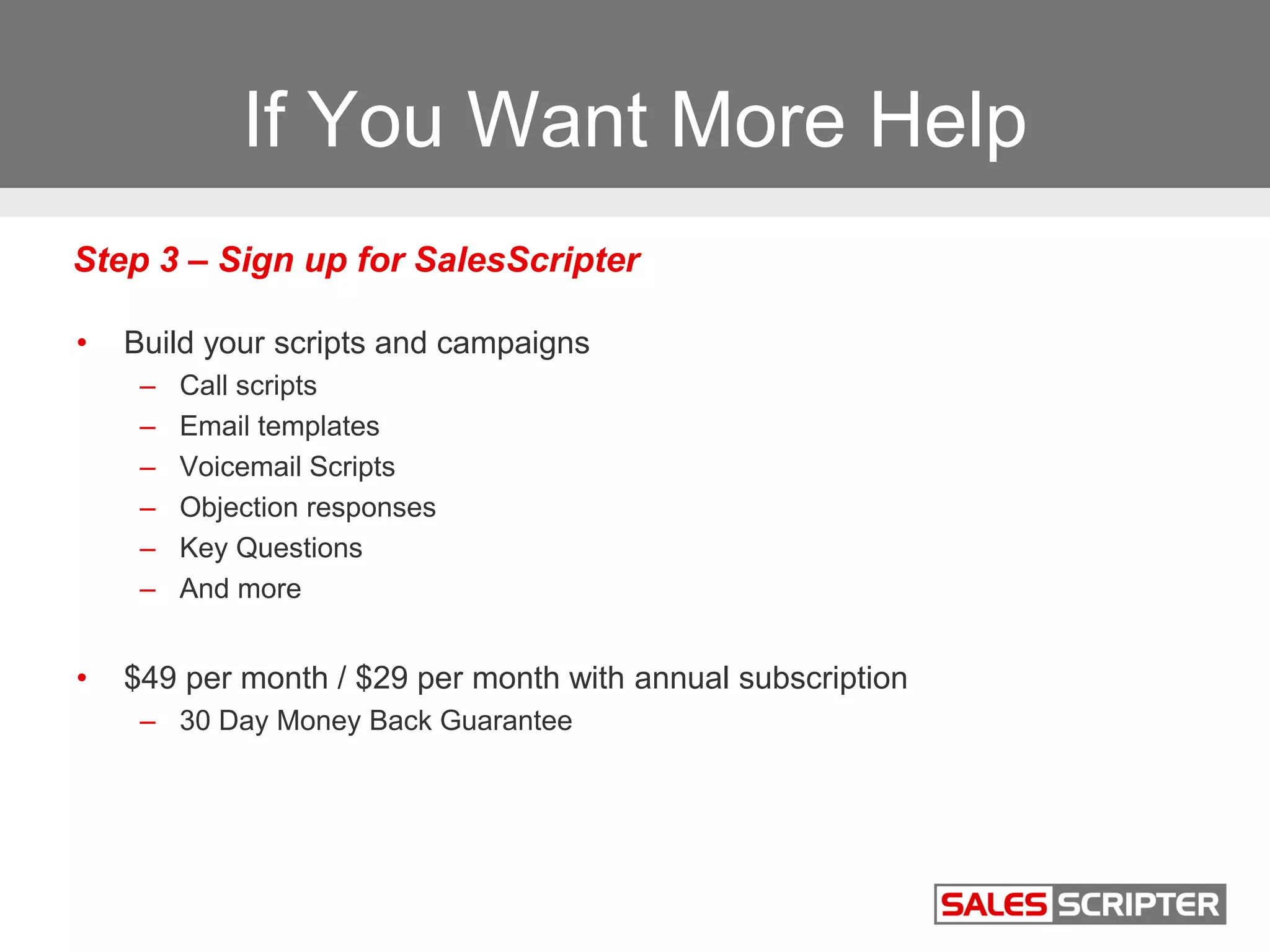 If You Want More Help
• Build your scripts and campaigns
– Call scripts
– Email templates
– Voicemail Scripts
– Objection responses
– Key Questions
– And more
• $49 per month / $29 per month with annual subscription
– 30 Day Money Back Guarantee
Step 3 – Sign up for SalesScripter
 