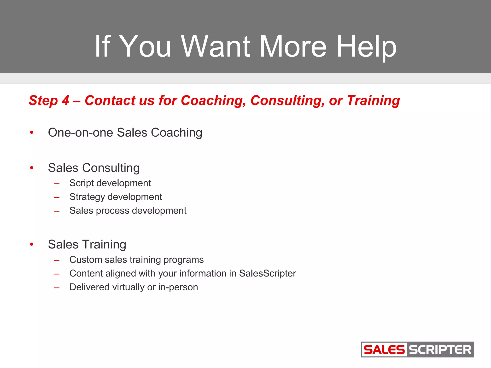 If You Want More Help
• One-on-one Sales Coaching
• Sales Consulting
– Script development
– Strategy development
– Sales process development
• Sales Training
– Custom sales training programs
– Content aligned with your information in SalesScripter
– Delivered virtually or in-person
Step 4 – Contact us for Coaching, Consulting, or Training
 