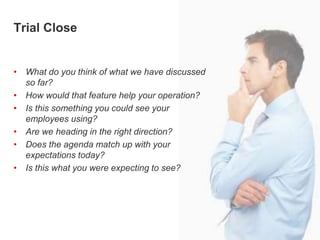 Trial ClosingTrial Close
• What do you think of what we have discussed
so far?
• How would that feature help your operation?
• Is this something you could see your
employees using?
• Are we heading in the right direction?
• Does the agenda match up with your
expectations today?
• Is this what you were expecting to see?
 