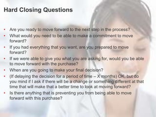 Turn Questions into Statements
Hard Closing Questions
• Are you ready to move forward to the next step in the process?
• What would you need to be able to make a commitment to move
forward?
• If you had everything that you want, are you prepared to move
forward?
• If we were able to give you what you are asking for, would you be able
to move forward with the purchase?
• When are you going to make your final decision?
• (If delaying the decision for a period of time – X months) OK, but do
you mind if I ask if there will be a change or something different at that
time that will make that a better time to look at moving forward?
• Is there anything that is preventing you from being able to move
forward with this purchase?
 