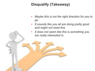Disqualifying
Disqualify (Takeaway)
• Maybe this is not the right direction for you to
go.
• It sounds like you all are doing pretty good
and might not need this.
• It does not seem like this is something you
are really interested in.
 