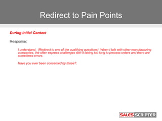Redirect to Pain Points
During Initial Contact
Response:
I understand. (Redirect to one of the qualifying questions) When I talk with other manufacturing
companies, the often express challenges with it taking too long to process orders and there are
sometimes errors.
Have you ever been concerned by those?:
 