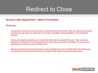 Redirect to Close
During or After Appointment – Before Presentation
Response:
I would like to ask you to do me a favor and hold off on that concern right now. We are not trying
to close any sale with you right now so the topic of budget being available is not completely
relevant.
All we are trying to do right now is clearly identify if we are a good fit for you. That is why we
would like to spend 20 to 30 minutes with you and show you some information on how we can
help based on what you have shared so far.
We will continue forward aware that you have a budget concern and after that next meeting we
can identify the level of fit and direction and pace to go. Does that sound reasonable?
 