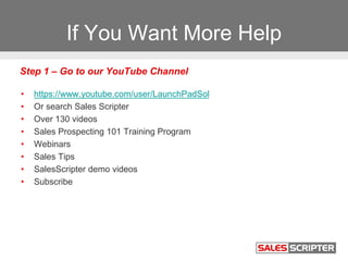 If You Want More Help
• https://www.youtube.com/user/LaunchPadSol
• Or search Sales Scripter
• Over 130 videos
• Sales Prospecting 101 Training Program
• Webinars
• Sales Tips
• SalesScripter demo videos
• Subscribe
Step 1 – Go to our YouTube Channel
 