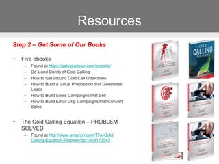 Resources
• Five ebooks
– Found at https://salesscripter.com/ebooks/
– Do’s and Don’ts of Cold Calling
– How to Get around Cold Call Objections
– How to Build a Value Proposition that Generates
Leads
– How to Build Sales Campaigns that Sell
– How to Build Email Drip Campaigns that Convert
Sales
• The Cold Calling Equation – PROBLEM
SOLVED
– Found at http://www.amazon.com/The-Cold-
Calling-Equation-Problem/dp/1468173545
Step 2 – Get Some of Our Books
 