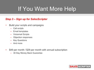 If You Want More Help
• Build your scripts and campaigns
– Call scripts
– Email templates
– Voicemail Scripts
– Objection responses
– Key Questions
– And more
• $49 per month / $29 per month with annual subscription
– 30 Day Money Back Guarantee
Step 3 – Sign up for SalesScripter
 