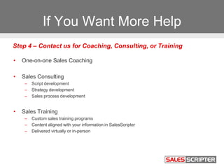 If You Want More Help
• One-on-one Sales Coaching
• Sales Consulting
– Script development
– Strategy development
– Sales process development
• Sales Training
– Custom sales training programs
– Content aligned with your information in SalesScripter
– Delivered virtually or in-person
Step 4 – Contact us for Coaching, Consulting, or Training
 