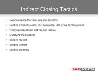 Indirect Closing Tactics
• Communicating the value you offer (benefits)
• Building a business case, ROI calculation, identifying payback period
• Finding prospect pain that you can resolve
• Qualifying the prospect
• Building rapport
• Building interest
• Building credibility
 