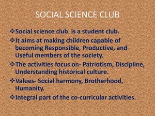 SOCIAL SCIENCE CLUB
Social science club is a student club.
It aims at making children capable of
becoming Responsible, Productive, and
Useful members of the society.
The activities focus on- Patriotism, Discipline,
Understanding historical culture.
Values- Social harmony, Brotherhood,
Humanity.
Integral part of the co-curricular activities.
 