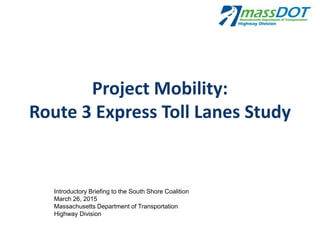 Project Mobility:
Route 3 Express Toll Lanes Study
Introductory Briefing to the South Shore Coalition
March 26, 2015
Massachusetts Department of Transportation
Highway Division
 