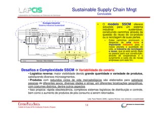Sustainable Supply Chain Mngt
Conclusões

Ecologia Industrial
Sistema Industrial Sustentável

•

O modelo SSCM oferece
soluções para um sistema
industrial
sustentável,
construindo caminhos através da
questão do reuso do co-produto
ou a reciclagem de suas partes.
–

Desafios e Complexidade SSCM

Estes caminhos promovem o
despertar de uma nova e
importante indústria para o
nosso planeta e qualidade de
vida, a indústria da reciclagem
e reuso, que já está sendo dado
os passos para sua constituição,
através de cooperativas e o
surgimento a cada dia de novas
empresas com este fim.

Variabilidade do cenário

• Logística reversa: maior visibilidade devido grande quantidade e variedade de produtos,
satisfazendo diversos microsegmentos.
• Produtos com reduzidos ciclos de vida mercadológicos são elaborados para satisfazer
pessoas de diferentes sexos, diversas idades e etnias, em diferentes localizações geográficas,
com costumes distintos, dentre outros aspectos.
• Isso propicia: rápida obsolescência, complexos sistemas logísticos de distribuição e controle,
bem como o aumento de produtos de pós-consumo a serem retornados.
Leite, Paulo Roberto (2009), Logística Reversa: meio ambiente e competitividade.

14

 