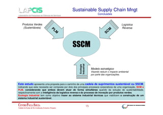 Sustainable Supply Chain Mngt
Conclusões

Produtos Verdes
(Sustentáveis)

Logística
Reversa

Ecologia
Industrial

SSCM
Modelo estratégico
Visando reduzir o impacto ambiental
por parte das organizações.

Este estudo apresenta uma proposta para o caminho de uma cadeia de suprimentos sustentável ou SSCM,
indicando que esta necessita ser composta por dois dos principais processos corporativos de uma organização, SCM e
PLM, considerando que ambos devem atuar de forma simultânea quando da solução de sustentabilidade,
respectivamente com a inteligência da logística reversa e do processo de inovação por produtos verdes.
Ecologia industrial tem como objetivo trazer ao sistema industrial técnicas que viabilizem a construção de um
sistema industrial sustentável.

15

 
