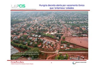 Hungria decreta alerta por vazamento tóxico
que 'enlameou' cidades

Vazamento de lama tóxica vermelha
após acidente em fábrica de alumínio
Acessado: 9.Out.2010
http://g1.globo.com/mundo/fotos/2010/10/mar-de-lama-na-hungria.html

4

 