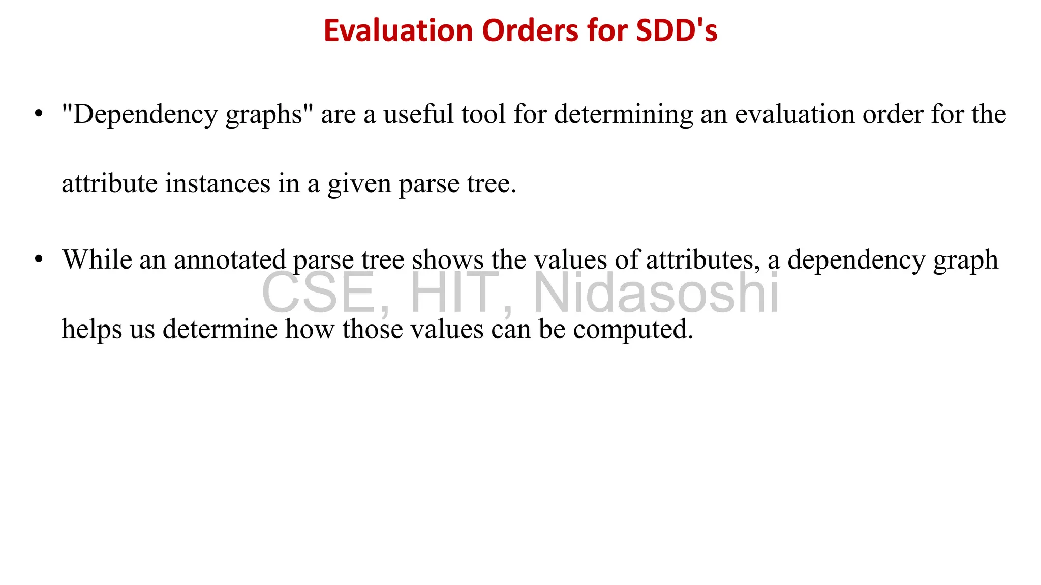 • "Dependency graphs" are a useful tool for determining an evaluation order for the
attribute instances in a given parse tree.
• While an annotated parse tree shows the values of attributes, a dependency graph
helps us determine how those values can be computed.
Evaluation Orders for SDD's
CSE, HIT, Nidasoshi
 