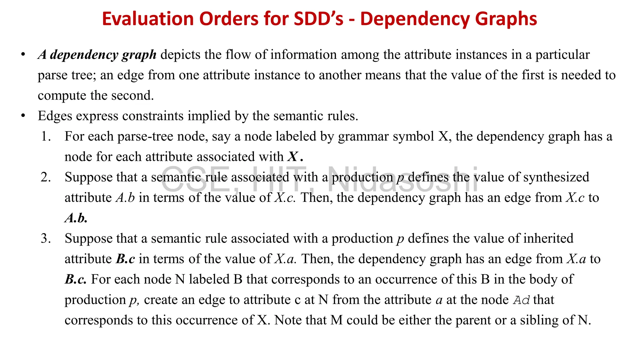 • A dependency graph depicts the flow of information among the attribute instances in a particular
parse tree; an edge from one attribute instance to another means that the value of the first is needed to
compute the second.
• Edges express constraints implied by the semantic rules.
1. For each parse-tree node, say a node labeled by grammar symbol X, the dependency graph has a
node for each attribute associated with X .
2. Suppose that a semantic rule associated with a production p defines the value of synthesized
attribute A.b in terms of the value of X.c. Then, the dependency graph has an edge from X.c to
A.b.
3. Suppose that a semantic rule associated with a production p defines the value of inherited
attribute B.c in terms of the value of X.a. Then, the dependency graph has an edge from X.a to
B.c. For each node N labeled B that corresponds to an occurrence of this B in the body of
production p, create an edge to attribute c at N from the attribute a at the node Ad that
corresponds to this occurrence of X. Note that M could be either the parent or a sibling of N.
Evaluation Orders for SDD’s - Dependency Graphs
CSE, HIT, Nidasoshi
 