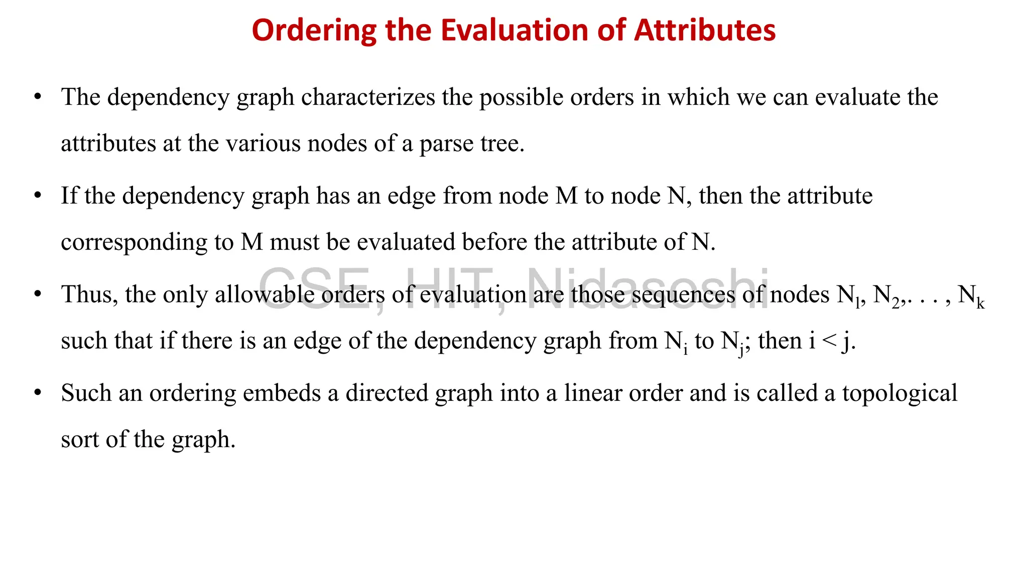 • The dependency graph characterizes the possible orders in which we can evaluate the
attributes at the various nodes of a parse tree.
• If the dependency graph has an edge from node M to node N, then the attribute
corresponding to M must be evaluated before the attribute of N.
• Thus, the only allowable orders of evaluation are those sequences of nodes Nl, N2,. . . , Nk
such that if there is an edge of the dependency graph from Ni to Nj; then i < j.
• Such an ordering embeds a directed graph into a linear order and is called a topological
sort of the graph.
Ordering the Evaluation of Attributes
CSE, HIT, Nidasoshi
 