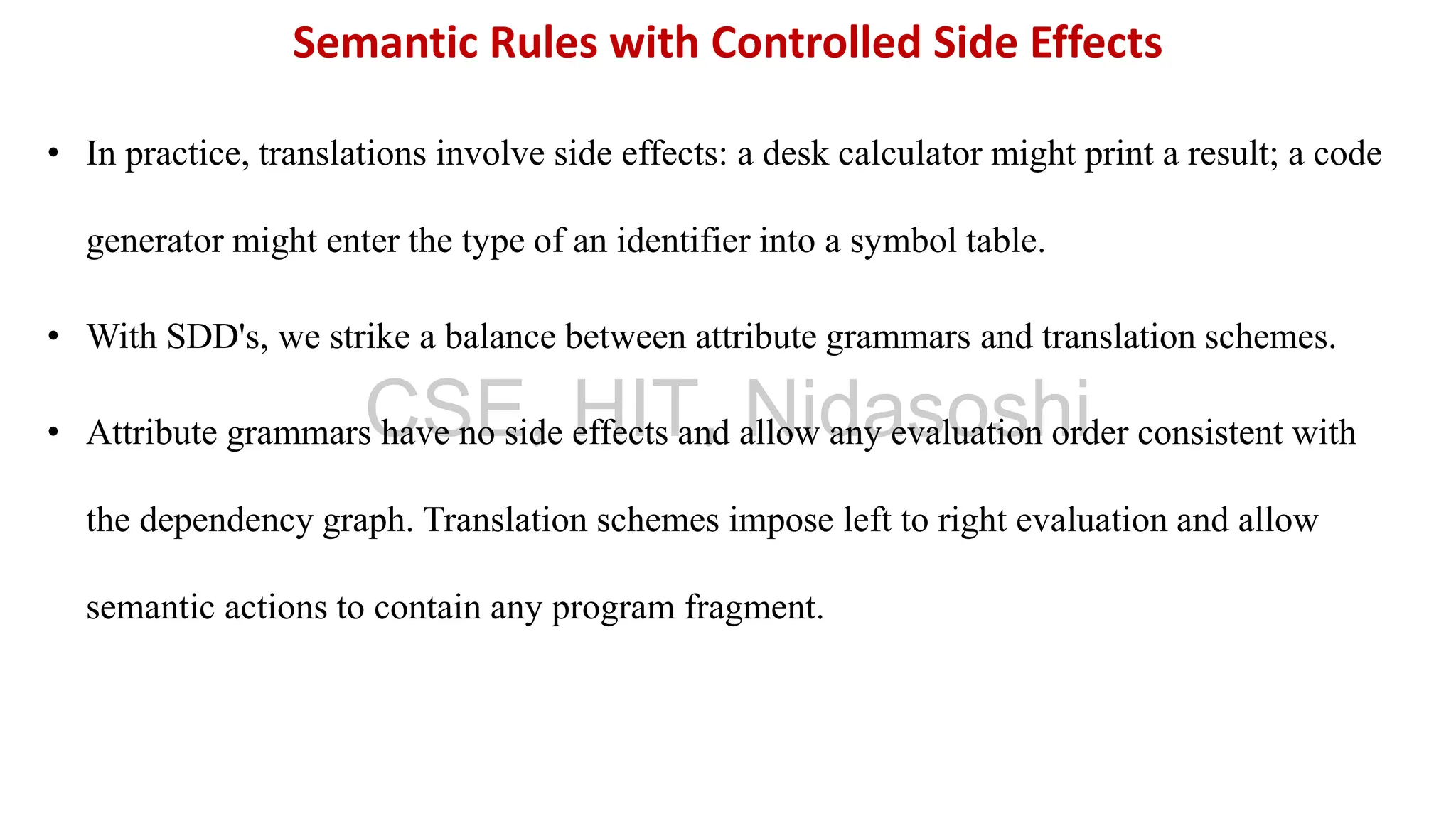 • In practice, translations involve side effects: a desk calculator might print a result; a code
generator might enter the type of an identifier into a symbol table.
• With SDD's, we strike a balance between attribute grammars and translation schemes.
• Attribute grammars have no side effects and allow any evaluation order consistent with
the dependency graph. Translation schemes impose left to right evaluation and allow
semantic actions to contain any program fragment.
Semantic Rules with Controlled Side Effects
CSE, HIT, Nidasoshi
 