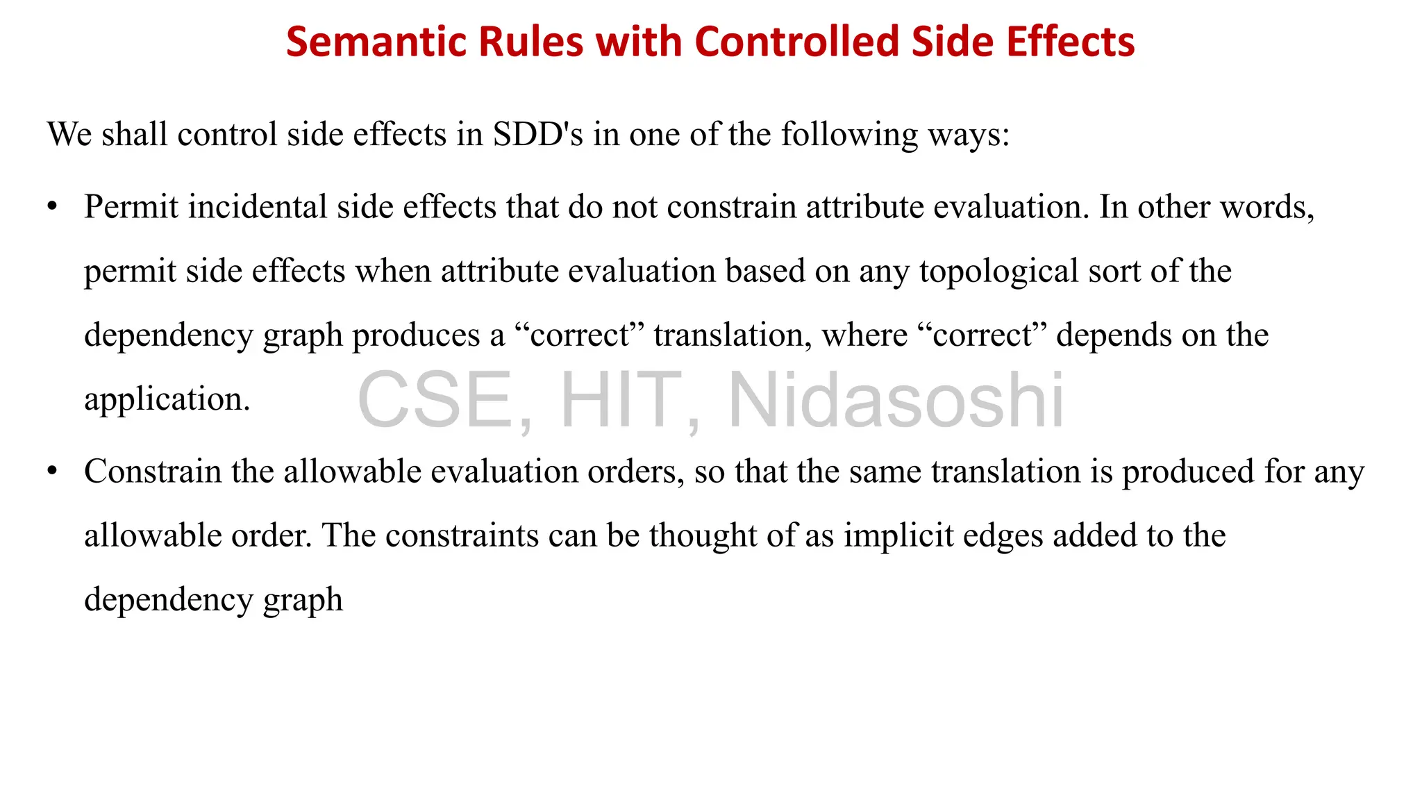 We shall control side effects in SDD's in one of the following ways:
• Permit incidental side effects that do not constrain attribute evaluation. In other words,
permit side effects when attribute evaluation based on any topological sort of the
dependency graph produces a “correct” translation, where “correct” depends on the
application.
• Constrain the allowable evaluation orders, so that the same translation is produced for any
allowable order. The constraints can be thought of as implicit edges added to the
dependency graph
Semantic Rules with Controlled Side Effects
CSE, HIT, Nidasoshi
 