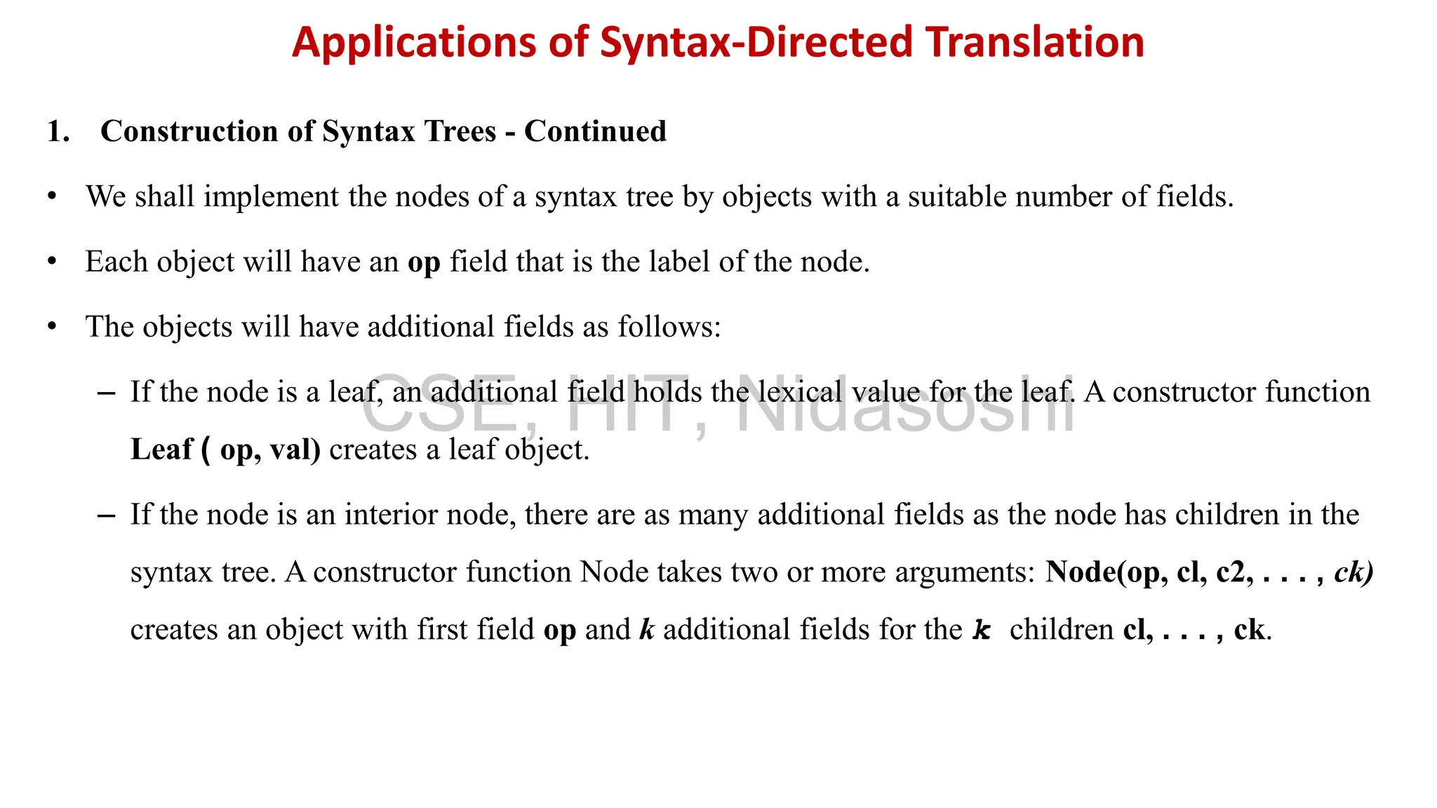 1. Construction of Syntax Trees - Continued
• We shall implement the nodes of a syntax tree by objects with a suitable number of fields.
• Each object will have an op field that is the label of the node.
• The objects will have additional fields as follows:
– If the node is a leaf, an additional field holds the lexical value for the leaf. A constructor function
Leaf ( op, val) creates a leaf object.
– If the node is an interior node, there are as many additional fields as the node has children in the
syntax tree. A constructor function Node takes two or more arguments: Node(op, cl, c2, . . . , ck)
creates an object with first field op and k additional fields for the k children cl, . . . , ck.
Applications of Syntax-Directed Translation
CSE, HIT, Nidasoshi
 