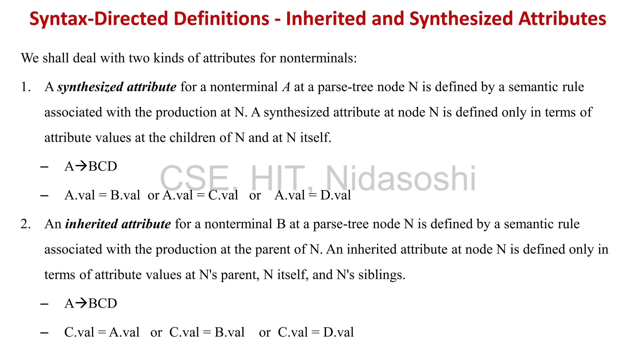 We shall deal with two kinds of attributes for nonterminals:
1. A synthesized attribute for a nonterminal A at a parse-tree node N is defined by a semantic rule
associated with the production at N. A synthesized attribute at node N is defined only in terms of
attribute values at the children of N and at N itself.
– A→BCD
– A.val = B.val or A.val = C.val or A.val = D.val
2. An inherited attribute for a nonterminal B at a parse-tree node N is defined by a semantic rule
associated with the production at the parent of N. An inherited attribute at node N is defined only in
terms of attribute values at N's parent, N itself, and N's siblings.
– A→BCD
– C.val = A.val or C.val = B.val or C.val = D.val
Syntax-Directed Definitions - Inherited and Synthesized Attributes
CSE, HIT, Nidasoshi
 