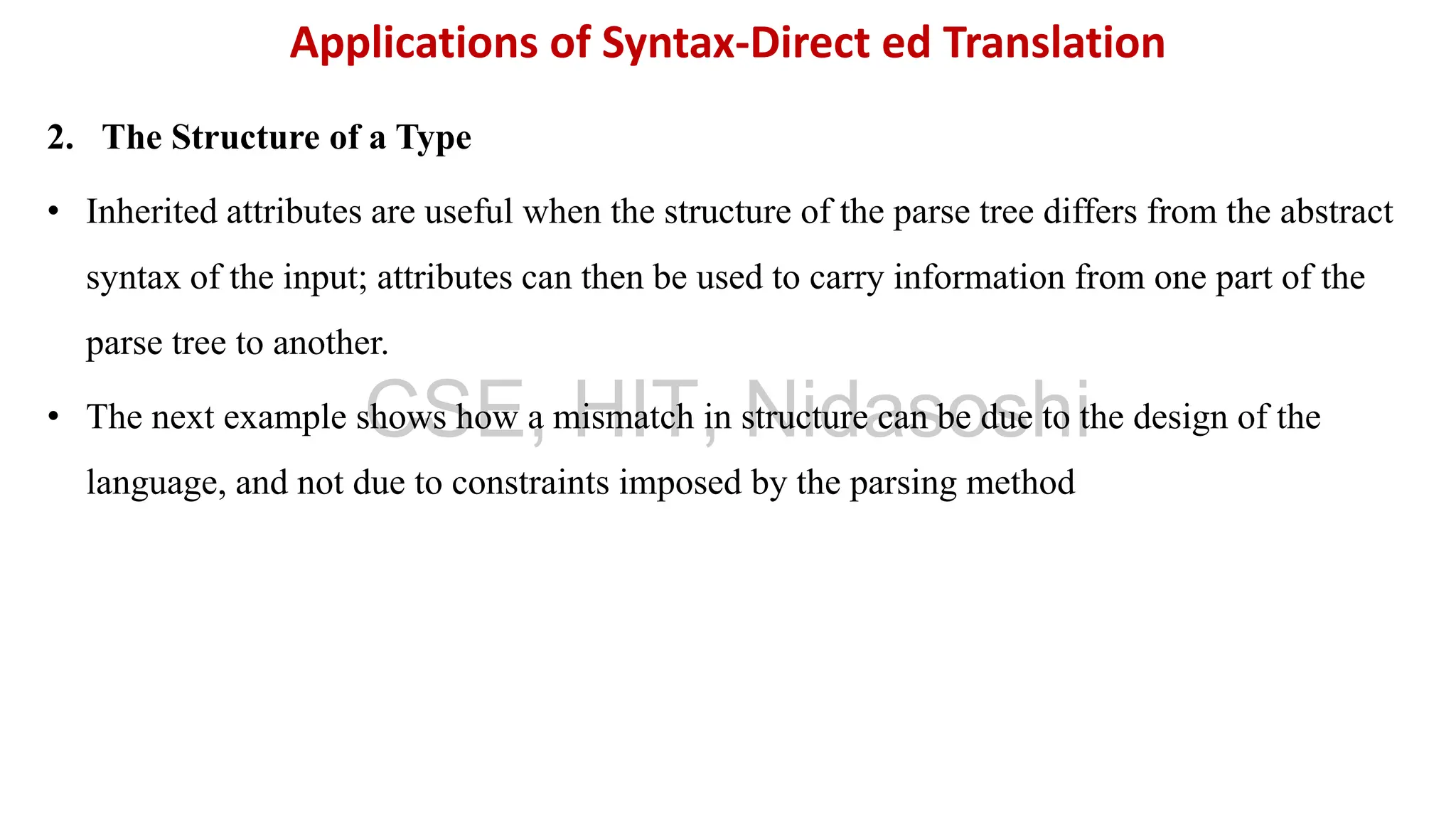 2. The Structure of a Type
• Inherited attributes are useful when the structure of the parse tree differs from the abstract
syntax of the input; attributes can then be used to carry information from one part of the
parse tree to another.
• The next example shows how a mismatch in structure can be due to the design of the
language, and not due to constraints imposed by the parsing method
Applications of Syntax-Direct ed Translation
CSE, HIT, Nidasoshi
 