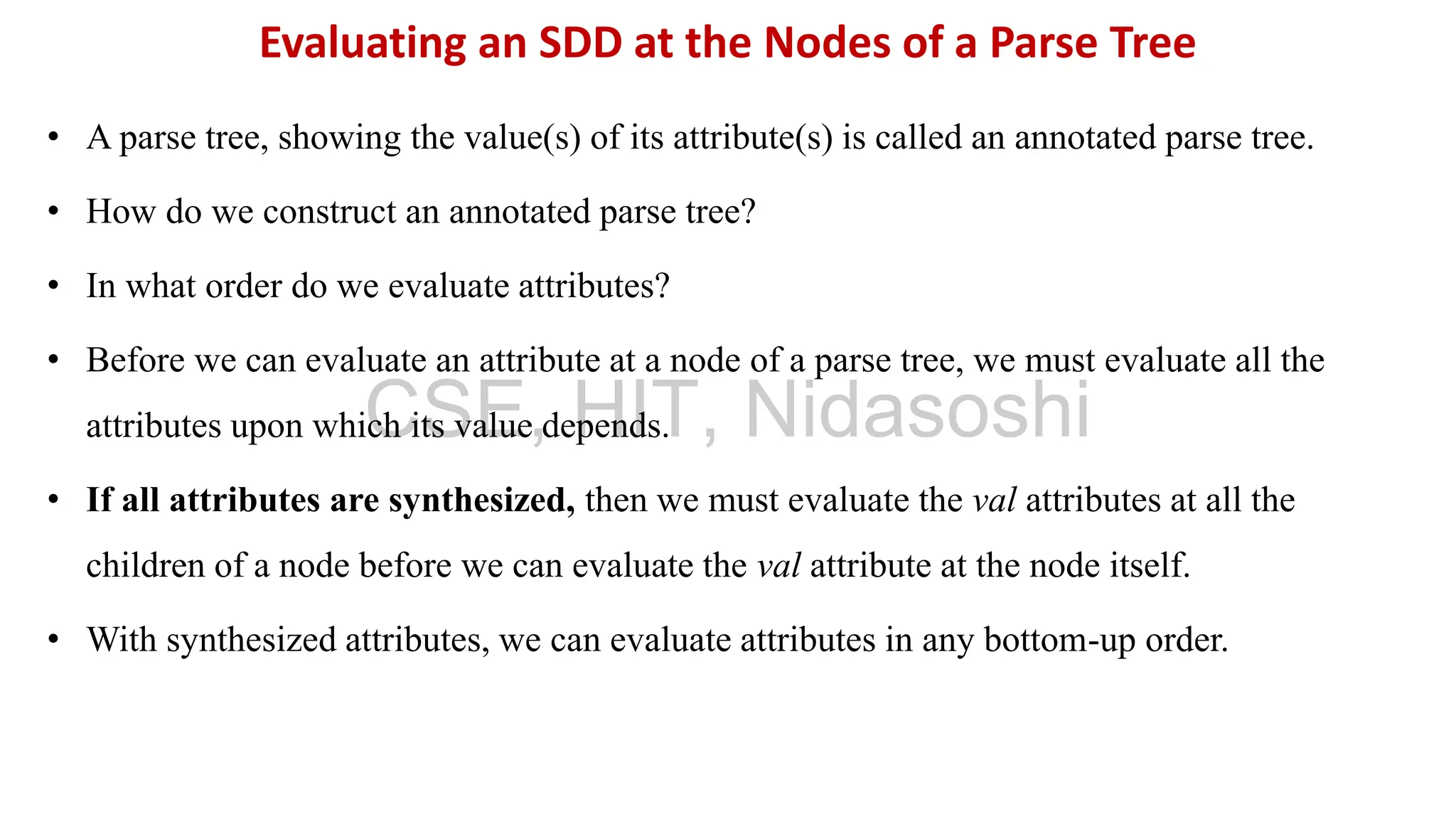 • A parse tree, showing the value(s) of its attribute(s) is called an annotated parse tree.
• How do we construct an annotated parse tree?
• In what order do we evaluate attributes?
• Before we can evaluate an attribute at a node of a parse tree, we must evaluate all the
attributes upon which its value depends.
• If all attributes are synthesized, then we must evaluate the val attributes at all the
children of a node before we can evaluate the val attribute at the node itself.
• With synthesized attributes, we can evaluate attributes in any bottom-up order.
Evaluating an SDD at the Nodes of a Parse Tree
CSE, HIT, Nidasoshi
 