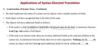 1. Construction of Syntax Trees - Continued
• We shall implement the nodes of a syntax tree by objects with a suitable number of fields.
• Each object will have an op field that is the label of the node.
• The objects will have additional fields as follows:
– If the node is a leaf, an additional field holds the lexical value for the leaf. A constructor function
Leaf ( op, val) creates a leaf object.
– If the node is an interior node, there are as many additional fields as the node has children in the
syntax tree. A constructor function Node takes two or more arguments: Node(op, cl, c2, . . . , ck)
creates an object with first field op and k additional fields for the k children cl, . . . , ck.
Applications of Syntax-Directed Translation
CSE, HIT, Nidasoshi
 