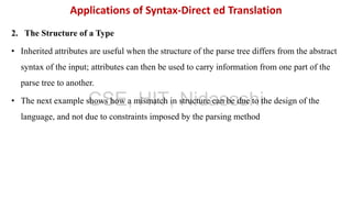 2. The Structure of a Type
• Inherited attributes are useful when the structure of the parse tree differs from the abstract
syntax of the input; attributes can then be used to carry information from one part of the
parse tree to another.
• The next example shows how a mismatch in structure can be due to the design of the
language, and not due to constraints imposed by the parsing method
Applications of Syntax-Direct ed Translation
CSE, HIT, Nidasoshi
 