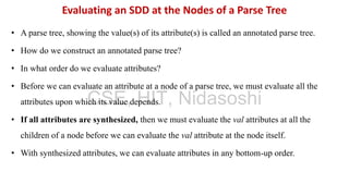 • A parse tree, showing the value(s) of its attribute(s) is called an annotated parse tree.
• How do we construct an annotated parse tree?
• In what order do we evaluate attributes?
• Before we can evaluate an attribute at a node of a parse tree, we must evaluate all the
attributes upon which its value depends.
• If all attributes are synthesized, then we must evaluate the val attributes at all the
children of a node before we can evaluate the val attribute at the node itself.
• With synthesized attributes, we can evaluate attributes in any bottom-up order.
Evaluating an SDD at the Nodes of a Parse Tree
CSE, HIT, Nidasoshi
 