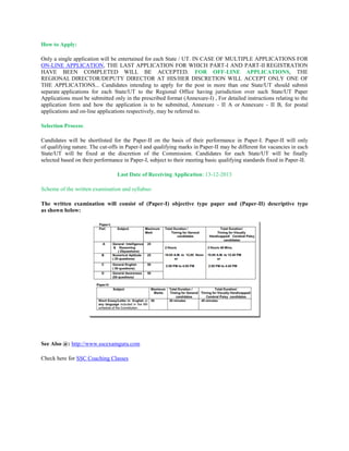 How to Apply:
Only a single application will be entertained for each State / UT. IN CASE OF MULTIPLE APPLICATIONS FOR
ON-LINE APPLICATION, THE LAST APPLICATION FOR WHICH PART-I AND PART-II REGISTRATION
HAVE BEEN COMPLETED WILL BE ACCEPTED. FOR OFF-LINE APPLICATIONS, THE
REGIONAL DIRECTOR/DEPUTY DIRECTOR AT HIS/HER DISCRETION WILL ACCEPT ONLY ONE OF
THE APPLICATIONS... Candidates intending to apply for the post in more than one State/UT should submit
separate applications for each State/UT to the Regional Office having jurisdiction over such State/UT Paper
Applications must be submitted only in the prescribed format (Annexure-I) , For detailed instructions relating to the
application form and how the application is to be submitted, Annexure - II A or Annexure - II B, for postal
applications and on-line applications respectively, may be referred to.
Selection Process:
Candidates will be shortlisted for the Paper-II on the basis of their performance in Paper-I. Paper-II will only
of qualifying nature. The cut-offs in Paper-I and qualifying marks in Paper-II may be different for vacancies in each
State/UT will be fixed at the discretion of the Commission. Candidates for each State/UT will be finally
selected based on their performance in Paper-I, subject to their meeting basic qualifying standards fixed in Paper-II.
Last Date of Receiving Application: 13-12-2013
Scheme of the written examination and syllabus:
The written examination will consist of (Paper-I) objective type paper and (Paper-II) descriptive type
as shown below:

See Also @: http://www.sscexamguru.com
Check here for SSC Coaching Classes

 
