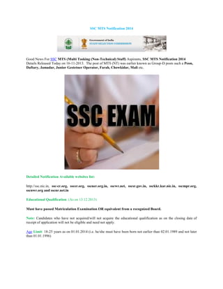 SSC MTS Notification 2014

Good News For SSC MTS (Multi Tasking (Non-Technical) Staff) Aspirants, SSC MTS Notification 2014
Details Released Today on 16-11-2013. The post of MTS (NT) was earlier known as Group-D posts such a Peon,
Daftary, Jamadar, Junior Gestetner Operator, Farah, Chowkidar, Mali etc.

Detailed Notification Available websites list:
http://ssc.nic.in, ssc-cr.org, sscer.org, sscner.org.in, sscwr.net, sscsr.gov.in, ssckkr.kar.nic.in, sscmpr.org,
sscnwr.org and sscnr.net.in
Educational Qualification: (As on 13.12.2013)
Must have passed Matriculation Examination OR equivalent from a recognized Board.
Note: Candidates who have not acquired/will not acquire the educational qualification as on the closing date of
receipt of application will not be eligible and need not apply.
Age Limit: 18-25 years as on 01.01.2014 (i.e. he/she must have been born not earlier than 02.01.1989 and not later
than 01.01.1996)

 