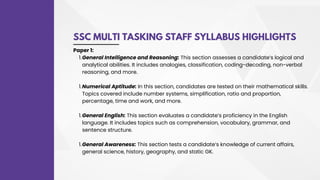 SSC MULTI TASKING STAFF SYLLABUS HIGHLIGHTS
General Intelligence and Reasoning: This section assesses a candidate’s logical and
analytical abilities. It includes analogies, classification, coding-decoding, non-verbal
reasoning, and more.
Numerical Aptitude: In this section, candidates are tested on their mathematical skills.
Topics covered include number systems, simplification, ratio and proportion,
percentage, time and work, and more.
General English: This section evaluates a candidate’s proficiency in the English
language. It includes topics such as comprehension, vocabulary, grammar, and
sentence structure.
General Awareness: This section tests a candidate’s knowledge of current affairs,
general science, history, geography, and static GK.
Paper 1:
1.
1.
1.
1.
 