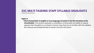 SSC MULTI TASKING STAFF SYLLABUS HIGHLIGHTS
Short Essay/Letter in English or any language included in the 8th Schedule of the
Constitution: This section assesses a candidate’s writing skills and ability to clearly
express their thoughts in a coherent manner. Now that you’re familiar with the syllabus,
let’s discuss some essential tips to excel in the SSC MTS exam.
Paper 2:
1.
 