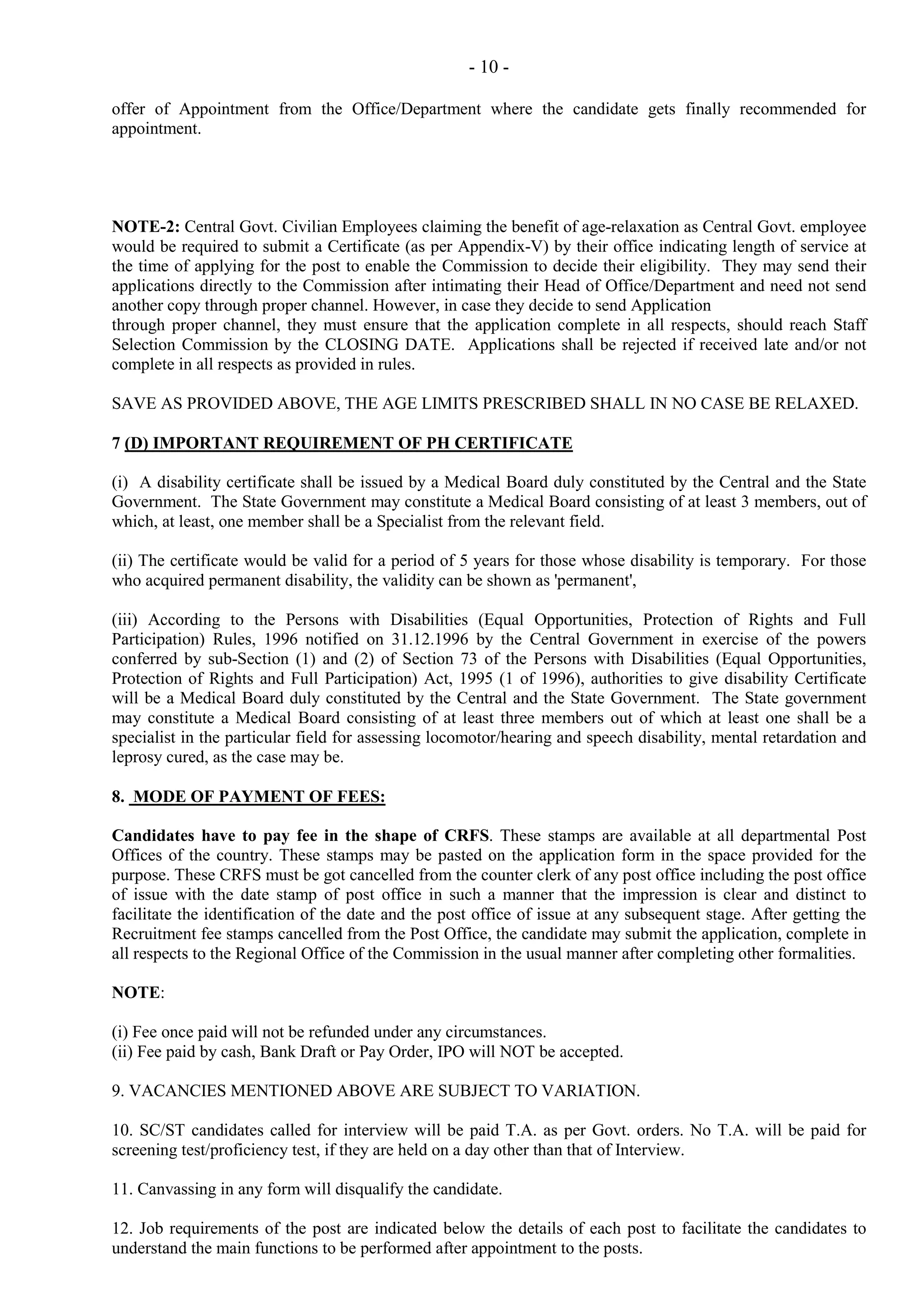 - 10 offer of Appointment from the Office/Department where the candidate gets finally recommended for
appointment.

NOTE-2: Central Govt. Civilian Employees claiming the benefit of age-relaxation as Central Govt. employee
would be required to submit a Certificate (as per Appendix-V) by their office indicating length of service at
the time of applying for the post to enable the Commission to decide their eligibility. They may send their
applications directly to the Commission after intimating their Head of Office/Department and need not send
another copy through proper channel. However, in case they decide to send Application
through proper channel, they must ensure that the application complete in all respects, should reach Staff
Selection Commission by the CLOSING DATE. Applications shall be rejected if received late and/or not
complete in all respects as provided in rules.
SAVE AS PROVIDED ABOVE, THE AGE LIMITS PRESCRIBED SHALL IN NO CASE BE RELAXED.
7 (D) IMPORTANT REQUIREMENT OF PH CERTIFICATE
(i) A disability certificate shall be issued by a Medical Board duly constituted by the Central and the State
Government. The State Government may constitute a Medical Board consisting of at least 3 members, out of
which, at least, one member shall be a Specialist from the relevant field.
(ii) The certificate would be valid for a period of 5 years for those whose disability is temporary. For those
who acquired permanent disability, the validity can be shown as 'permanent',
(iii) According to the Persons with Disabilities (Equal Opportunities, Protection of Rights and Full
Participation) Rules, 1996 notified on 31.12.1996 by the Central Government in exercise of the powers
conferred by sub-Section (1) and (2) of Section 73 of the Persons with Disabilities (Equal Opportunities,
Protection of Rights and Full Participation) Act, 1995 (1 of 1996), authorities to give disability Certificate
will be a Medical Board duly constituted by the Central and the State Government. The State government
may constitute a Medical Board consisting of at least three members out of which at least one shall be a
specialist in the particular field for assessing locomotor/hearing and speech disability, mental retardation and
leprosy cured, as the case may be.
8. MODE OF PAYMENT OF FEES:
Candidates have to pay fee in the shape of CRFS. These stamps are available at all departmental Post
Offices of the country. These stamps may be pasted on the application form in the space provided for the
purpose. These CRFS must be got cancelled from the counter clerk of any post office including the post office
of issue with the date stamp of post office in such a manner that the impression is clear and distinct to
facilitate the identification of the date and the post office of issue at any subsequent stage. After getting the
Recruitment fee stamps cancelled from the Post Office, the candidate may submit the application, complete in
all respects to the Regional Office of the Commission in the usual manner after completing other formalities.
NOTE:
(i) Fee once paid will not be refunded under any circumstances.
(ii) Fee paid by cash, Bank Draft or Pay Order, IPO will NOT be accepted.
9. VACANCIES MENTIONED ABOVE ARE SUBJECT TO VARIATION.
10. SC/ST candidates called for interview will be paid T.A. as per Govt. orders. No T.A. will be paid for
screening test/proficiency test, if they are held on a day other than that of Interview.
11. Canvassing in any form will disqualify the candidate.
12. Job requirements of the post are indicated below the details of each post to facilitate the candidates to
understand the main functions to be performed after appointment to the posts.

 