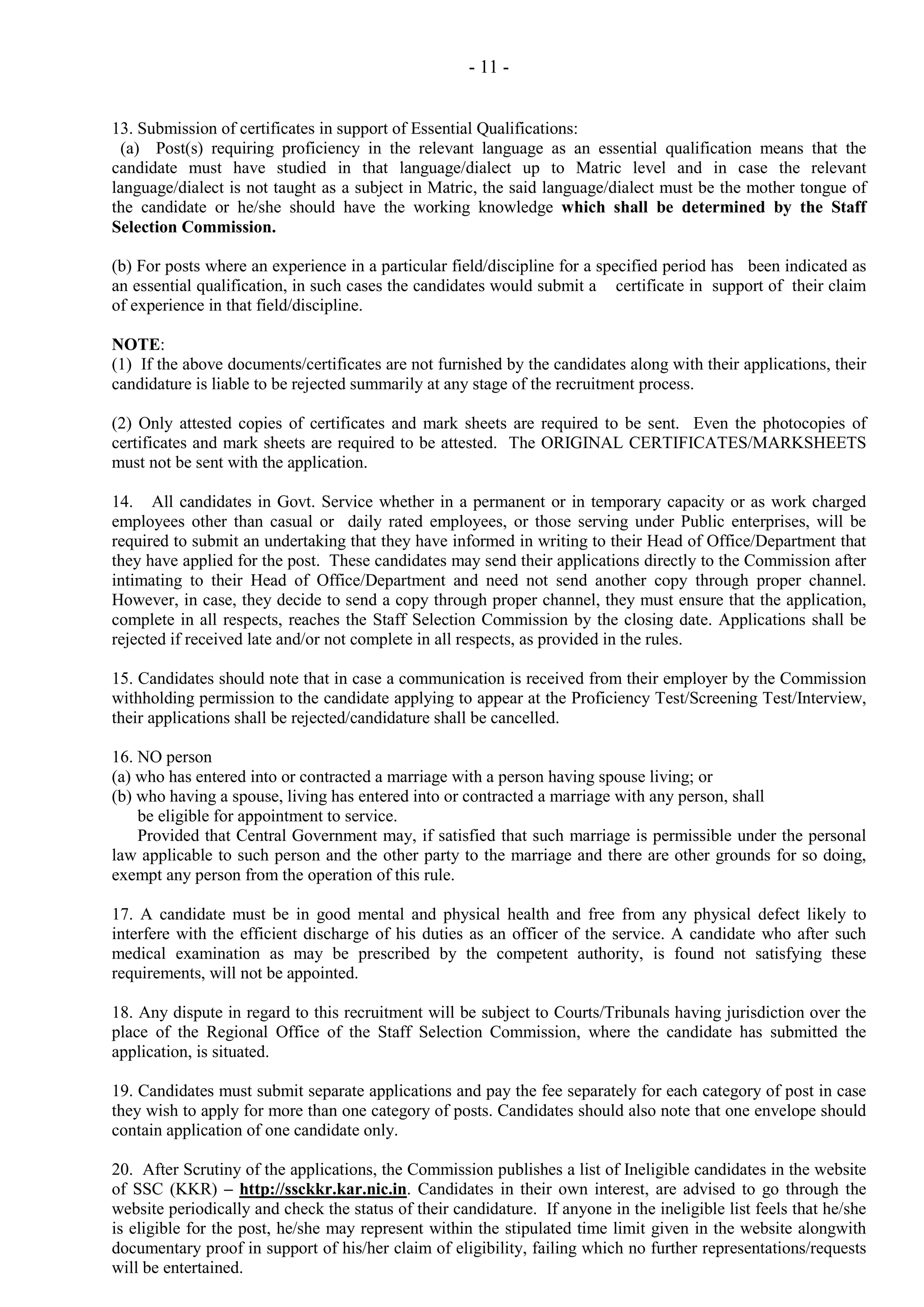 - 11 13. Submission of certificates in support of Essential Qualifications:
(a) Post(s) requiring proficiency in the relevant language as an essential qualification means that the
candidate must have studied in that language/dialect up to Matric level and in case the relevant
language/dialect is not taught as a subject in Matric, the said language/dialect must be the mother tongue of
the candidate or he/she should have the working knowledge which shall be determined by the Staff
Selection Commission.
(b) For posts where an experience in a particular field/discipline for a specified period has been indicated as
an essential qualification, in such cases the candidates would submit a certificate in support of their claim
of experience in that field/discipline.
NOTE:
(1) If the above documents/certificates are not furnished by the candidates along with their applications, their
candidature is liable to be rejected summarily at any stage of the recruitment process.
(2) Only attested copies of certificates and mark sheets are required to be sent. Even the photocopies of
certificates and mark sheets are required to be attested. The ORIGINAL CERTIFICATES/MARKSHEETS
must not be sent with the application.
14. All candidates in Govt. Service whether in a permanent or in temporary capacity or as work charged
employees other than casual or daily rated employees, or those serving under Public enterprises, will be
required to submit an undertaking that they have informed in writing to their Head of Office/Department that
they have applied for the post. These candidates may send their applications directly to the Commission after
intimating to their Head of Office/Department and need not send another copy through proper channel.
However, in case, they decide to send a copy through proper channel, they must ensure that the application,
complete in all respects, reaches the Staff Selection Commission by the closing date. Applications shall be
rejected if received late and/or not complete in all respects, as provided in the rules.
15. Candidates should note that in case a communication is received from their employer by the Commission
withholding permission to the candidate applying to appear at the Proficiency Test/Screening Test/Interview,
their applications shall be rejected/candidature shall be cancelled.
16. NO person
(a) who has entered into or contracted a marriage with a person having spouse living; or
(b) who having a spouse, living has entered into or contracted a marriage with any person, shall
be eligible for appointment to service.
Provided that Central Government may, if satisfied that such marriage is permissible under the personal
law applicable to such person and the other party to the marriage and there are other grounds for so doing,
exempt any person from the operation of this rule.
17. A candidate must be in good mental and physical health and free from any physical defect likely to
interfere with the efficient discharge of his duties as an officer of the service. A candidate who after such
medical examination as may be prescribed by the competent authority, is found not satisfying these
requirements, will not be appointed.
18. Any dispute in regard to this recruitment will be subject to Courts/Tribunals having jurisdiction over the
place of the Regional Office of the Staff Selection Commission, where the candidate has submitted the
application, is situated.
19. Candidates must submit separate applications and pay the fee separately for each category of post in case
they wish to apply for more than one category of posts. Candidates should also note that one envelope should
contain application of one candidate only.
20. After Scrutiny of the applications, the Commission publishes a list of Ineligible candidates in the website
of SSC (KKR) – http://ssckkr.kar.nic.in. Candidates in their own interest, are advised to go through the
website periodically and check the status of their candidature. If anyone in the ineligible list feels that he/she
is eligible for the post, he/she may represent within the stipulated time limit given in the website alongwith
documentary proof in support of his/her claim of eligibility, failing which no further representations/requests
will be entertained.

 