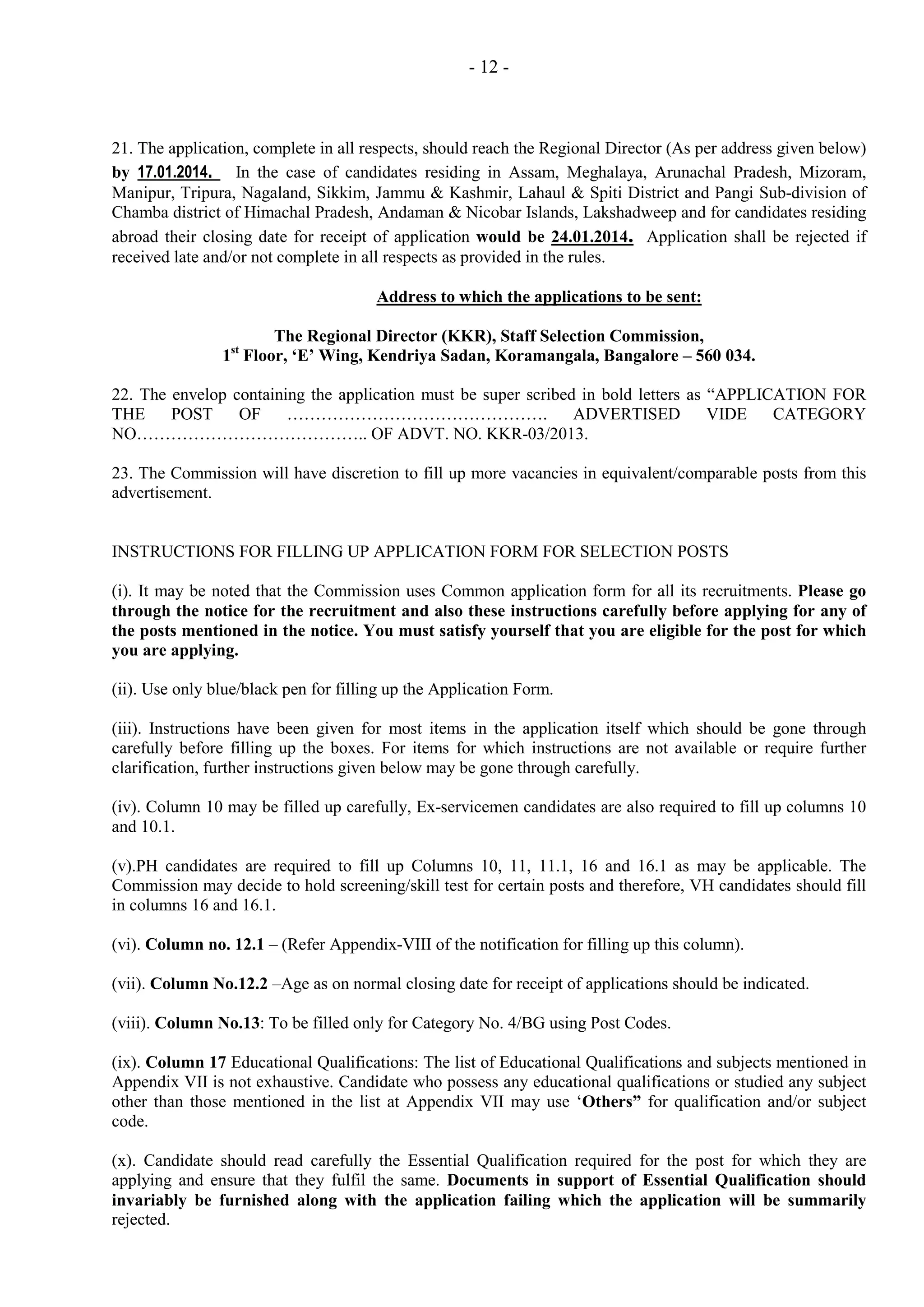 - 12 -

21. The application, complete in all respects, should reach the Regional Director (As per address given below)
by 17.01.2014. In the case of candidates residing in Assam, Meghalaya, Arunachal Pradesh, Mizoram,
Manipur, Tripura, Nagaland, Sikkim, Jammu & Kashmir, Lahaul & Spiti District and Pangi Sub-division of
Chamba district of Himachal Pradesh, Andaman & Nicobar Islands, Lakshadweep and for candidates residing
abroad their closing date for receipt of application would be 24.01.2014. Application shall be rejected if
received late and/or not complete in all respects as provided in the rules.
Address to which the applications to be sent:
The Regional Director (KKR), Staff Selection Commission,
1 Floor, ‘E’ Wing, Kendriya Sadan, Koramangala, Bangalore – 560 034.
st

22. The envelop containing the application must be super scribed in bold letters as “APPLICATION FOR
THE
POST
OF
……………………………………….
ADVERTISED
VIDE
CATEGORY
NO………………………………….. OF ADVT. NO. KKR-03/2013.
23. The Commission will have discretion to fill up more vacancies in equivalent/comparable posts from this
advertisement.

INSTRUCTIONS FOR FILLING UP APPLICATION FORM FOR SELECTION POSTS
(i). It may be noted that the Commission uses Common application form for all its recruitments. Please go
through the notice for the recruitment and also these instructions carefully before applying for any of
the posts mentioned in the notice. You must satisfy yourself that you are eligible for the post for which
you are applying.
(ii). Use only blue/black pen for filling up the Application Form.
(iii). Instructions have been given for most items in the application itself which should be gone through
carefully before filling up the boxes. For items for which instructions are not available or require further
clarification, further instructions given below may be gone through carefully.
(iv). Column 10 may be filled up carefully, Ex-servicemen candidates are also required to fill up columns 10
and 10.1.
(v).PH candidates are required to fill up Columns 10, 11, 11.1, 16 and 16.1 as may be applicable. The
Commission may decide to hold screening/skill test for certain posts and therefore, VH candidates should fill
in columns 16 and 16.1.
(vi). Column no. 12.1 – (Refer Appendix-VIII of the notification for filling up this column).
(vii). Column No.12.2 –Age as on normal closing date for receipt of applications should be indicated.
(viii). Column No.13: To be filled only for Category No. 4/BG using Post Codes.
(ix). Column 17 Educational Qualifications: The list of Educational Qualifications and subjects mentioned in
Appendix VII is not exhaustive. Candidate who possess any educational qualifications or studied any subject
other than those mentioned in the list at Appendix VII may use ‘Others” for qualification and/or subject
code.
(x). Candidate should read carefully the Essential Qualification required for the post for which they are
applying and ensure that they fulfil the same. Documents in support of Essential Qualification should
invariably be furnished along with the application failing which the application will be summarily
rejected.

 