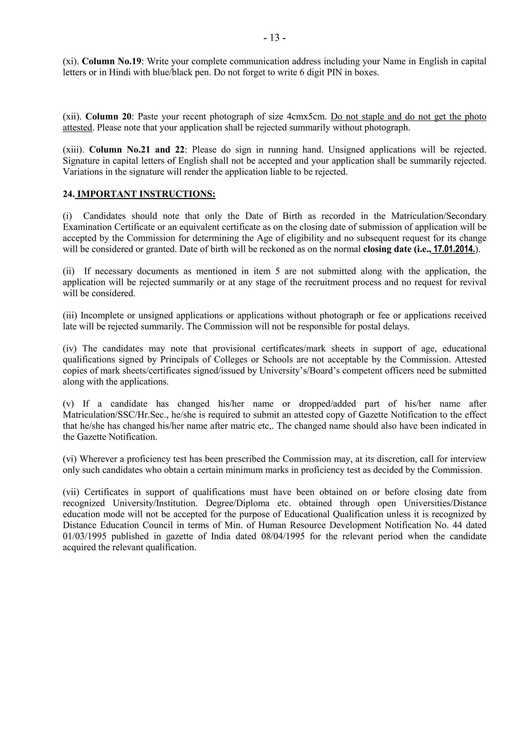 - 13 (xi). Column No.19: Write your complete communication address including your Name in English in capital
letters or in Hindi with blue/black pen. Do not forget to write 6 digit PIN in boxes.

(xii). Column 20: Paste your recent photograph of size 4cmx5cm. Do not staple and do not get the photo
attested. Please note that your application shall be rejected summarily without photograph.
(xiii). Column No.21 and 22: Please do sign in running hand. Unsigned applications will be rejected.
Signature in capital letters of English shall not be accepted and your application shall be summarily rejected.
Variations in the signature will render the application liable to be rejected.
24. IMPORTANT INSTRUCTIONS:
(i) Candidates should note that only the Date of Birth as recorded in the Matriculation/Secondary
Examination Certificate or an equivalent certificate as on the closing date of submission of application will be
accepted by the Commission for determining the Age of eligibility and no subsequent request for its change
will be considered or granted. Date of birth will be reckoned as on the normal closing date (i.e., 17.01.2014.).
(ii) If necessary documents as mentioned in item 5 are not submitted along with the application, the
application will be rejected summarily or at any stage of the recruitment process and no request for revival
will be considered.
(iii) Incomplete or unsigned applications or applications without photograph or fee or applications received
late will be rejected summarily. The Commission will not be responsible for postal delays.
(iv) The candidates may note that provisional certificates/mark sheets in support of age, educational
qualifications signed by Principals of Colleges or Schools are not acceptable by the Commission. Attested
copies of mark sheets/certificates signed/issued by University’s/Board’s competent officers need be submitted
along with the applications.
(v) If a candidate has changed his/her name or dropped/added part of his/her name after
Matriculation/SSC/Hr.Sec., he/she is required to submit an attested copy of Gazette Notification to the effect
that he/she has changed his/her name after matric etc,. The changed name should also have been indicated in
the Gazette Notification.
(vi) Wherever a proficiency test has been prescribed the Commission may, at its discretion, call for interview
only such candidates who obtain a certain minimum marks in proficiency test as decided by the Commission.
(vii) Certificates in support of qualifications must have been obtained on or before closing date from
recognized University/Institution. Degree/Diploma etc. obtained through open Universities/Distance
education mode will not be accepted for the purpose of Educational Qualification unless it is recognized by
Distance Education Council in terms of Min. of Human Resource Development Notification No. 44 dated
01/03/1995 published in gazette of India dated 08/04/1995 for the relevant period when the candidate
acquired the relevant qualification.

 