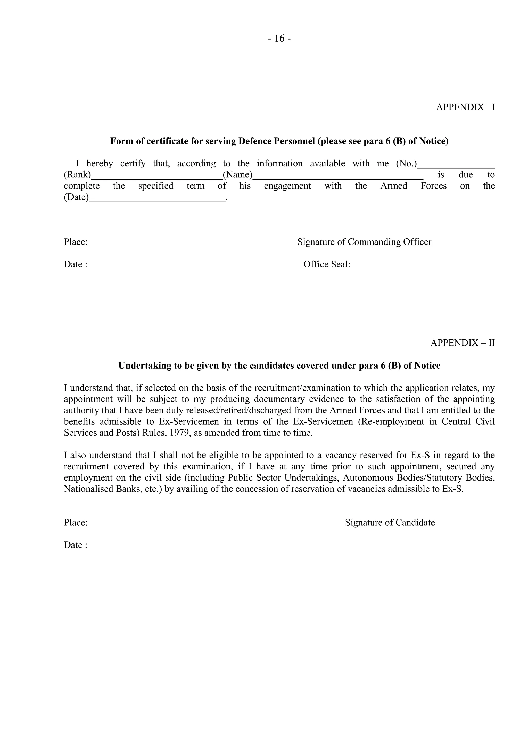 - 16 -

APPENDIX –I

Form of certificate for serving Defence Personnel (please see para 6 (B) of Notice)
I hereby certify that, according to the information available with me (No.)________________
(Rank)___________________________(Name)___________________________________ is due to
complete the specified term of his engagement with the Armed Forces on the
(Date)____________________________.

Place:
Date :

Signature of Commanding Officer
Office Seal:

APPENDIX – II
Undertaking to be given by the candidates covered under para 6 (B) of Notice
I understand that, if selected on the basis of the recruitment/examination to which the application relates, my
appointment will be subject to my producing documentary evidence to the satisfaction of the appointing
authority that I have been duly released/retired/discharged from the Armed Forces and that I am entitled to the
benefits admissible to Ex-Servicemen in terms of the Ex-Servicemen (Re-employment in Central Civil
Services and Posts) Rules, 1979, as amended from time to time.
I also understand that I shall not be eligible to be appointed to a vacancy reserved for Ex-S in regard to the
recruitment covered by this examination, if I have at any time prior to such appointment, secured any
employment on the civil side (including Public Sector Undertakings, Autonomous Bodies/Statutory Bodies,
Nationalised Banks, etc.) by availing of the concession of reservation of vacancies admissible to Ex-S.

Place:
Date :

Signature of Candidate

 