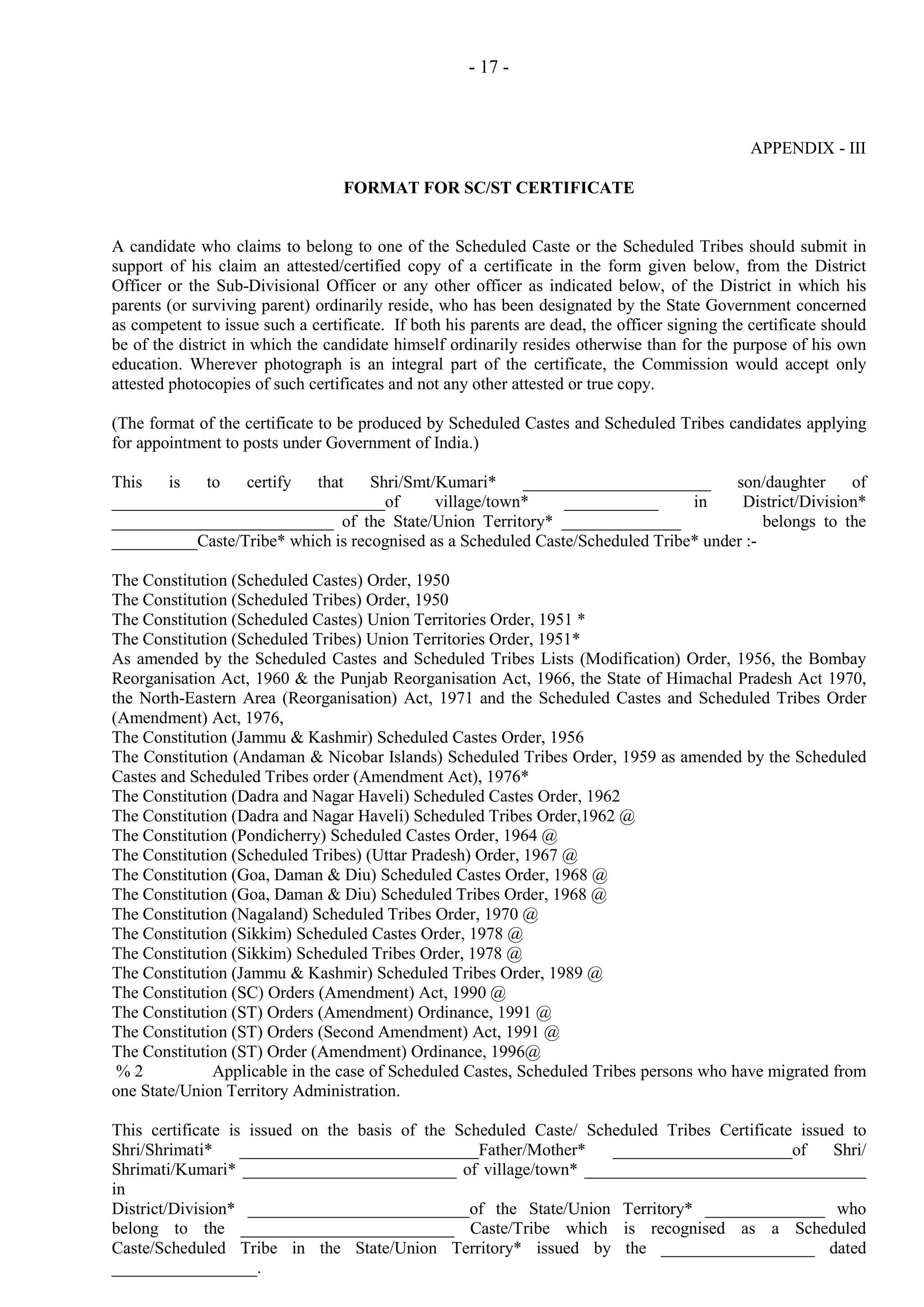 - 17 -

APPENDIX - III
FORMAT FOR SC/ST CERTIFICATE

A candidate who claims to belong to one of the Scheduled Caste or the Scheduled Tribes should submit in
support of his claim an attested/certified copy of a certificate in the form given below, from the District
Officer or the Sub-Divisional Officer or any other officer as indicated below, of the District in which his
parents (or surviving parent) ordinarily reside, who has been designated by the State Government concerned
as competent to issue such a certificate. If both his parents are dead, the officer signing the certificate should
be of the district in which the candidate himself ordinarily resides otherwise than for the purpose of his own
education. Wherever photograph is an integral part of the certificate, the Commission would accept only
attested photocopies of such certificates and not any other attested or true copy.
(The format of the certificate to be produced by Scheduled Castes and Scheduled Tribes candidates applying
for appointment to posts under Government of India.)
This
is
to
certify
that
Shri/Smt/Kumari*
______________________
son/daughter
of
________________________________of
village/town*
___________
in
District/Division*
__________________________ of the State/Union Territory* ______________
belongs to the
__________Caste/Tribe* which is recognised as a Scheduled Caste/Scheduled Tribe* under :The Constitution (Scheduled Castes) Order, 1950
The Constitution (Scheduled Tribes) Order, 1950
The Constitution (Scheduled Castes) Union Territories Order, 1951 *
The Constitution (Scheduled Tribes) Union Territories Order, 1951*
As amended by the Scheduled Castes and Scheduled Tribes Lists (Modification) Order, 1956, the Bombay
Reorganisation Act, 1960 & the Punjab Reorganisation Act, 1966, the State of Himachal Pradesh Act 1970,
the North-Eastern Area (Reorganisation) Act, 1971 and the Scheduled Castes and Scheduled Tribes Order
(Amendment) Act, 1976,
The Constitution (Jammu & Kashmir) Scheduled Castes Order, 1956
The Constitution (Andaman & Nicobar Islands) Scheduled Tribes Order, 1959 as amended by the Scheduled
Castes and Scheduled Tribes order (Amendment Act), 1976*
The Constitution (Dadra and Nagar Haveli) Scheduled Castes Order, 1962
The Constitution (Dadra and Nagar Haveli) Scheduled Tribes Order,1962 @
The Constitution (Pondicherry) Scheduled Castes Order, 1964 @
The Constitution (Scheduled Tribes) (Uttar Pradesh) Order, 1967 @
The Constitution (Goa, Daman & Diu) Scheduled Castes Order, 1968 @
The Constitution (Goa, Daman & Diu) Scheduled Tribes Order, 1968 @
The Constitution (Nagaland) Scheduled Tribes Order, 1970 @
The Constitution (Sikkim) Scheduled Castes Order, 1978 @
The Constitution (Sikkim) Scheduled Tribes Order, 1978 @
The Constitution (Jammu & Kashmir) Scheduled Tribes Order, 1989 @
The Constitution (SC) Orders (Amendment) Act, 1990 @
The Constitution (ST) Orders (Amendment) Ordinance, 1991 @
The Constitution (ST) Orders (Second Amendment) Act, 1991 @
The Constitution (ST) Order (Amendment) Ordinance, 1996@
%2
Applicable in the case of Scheduled Castes, Scheduled Tribes persons who have migrated from
one State/Union Territory Administration.
This certificate is issued on the basis of the Scheduled Caste/ Scheduled Tribes Certificate issued to
Shri/Shrimati*
____________________________Father/Mother*
_____________________of
Shri/
Shrimati/Kumari* _________________________ of village/town* _________________________________
in
District/Division* __________________________of the State/Union Territory* ______________ who
belong to the _________________________ Caste/Tribe which is recognised as a Scheduled
Caste/Scheduled Tribe in the State/Union Territory* issued by the __________________ dated
_________________.

 