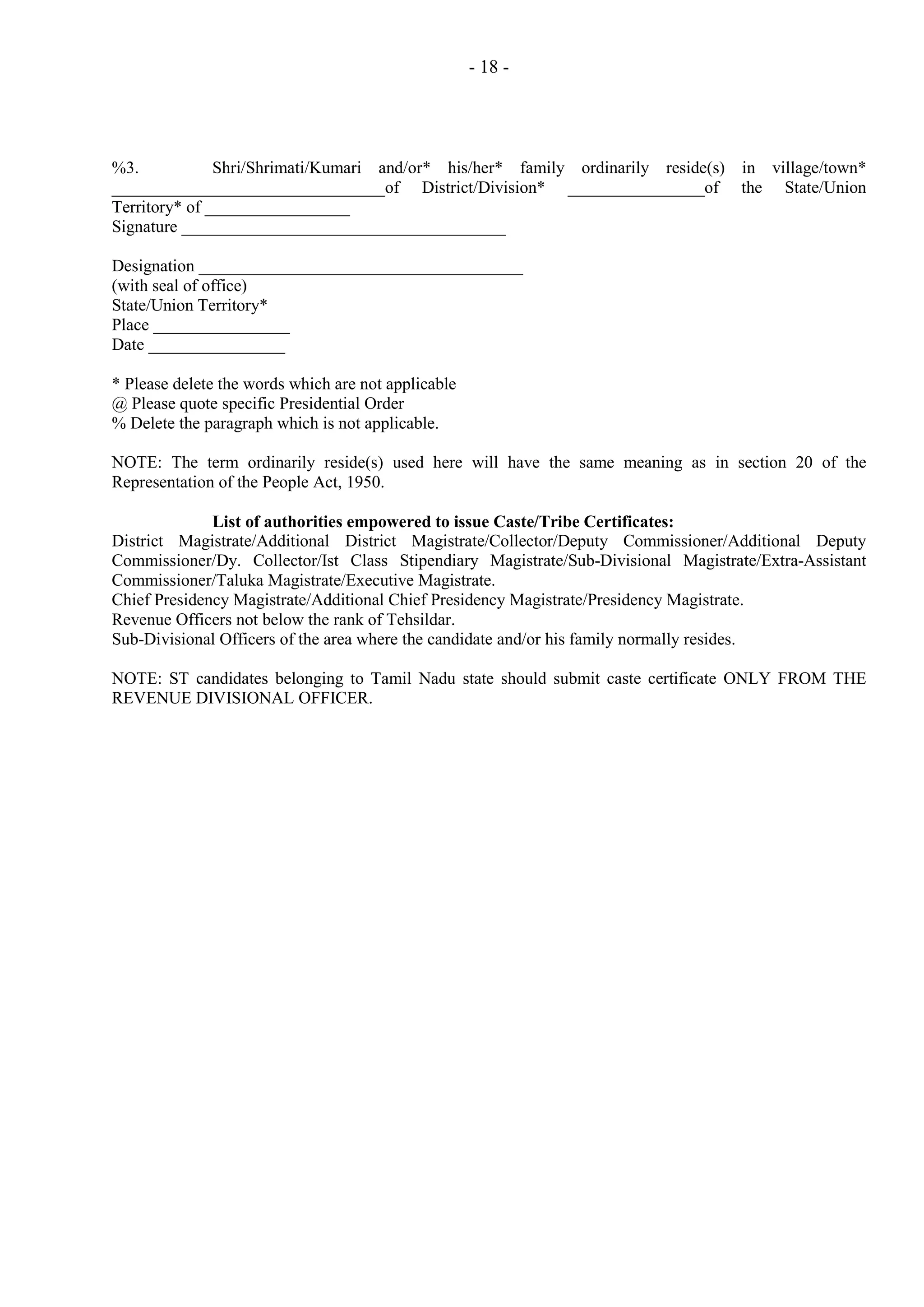 - 18 -

%3.
Shri/Shrimati/Kumari and/or* his/her* family ordinarily reside(s) in village/town*
________________________________of District/Division* ________________of the State/Union
Territory* of _________________
Signature ______________________________________
Designation ______________________________________
(with seal of office)
State/Union Territory*
Place ________________
Date ________________
* Please delete the words which are not applicable
@ Please quote specific Presidential Order
% Delete the paragraph which is not applicable.
NOTE: The term ordinarily reside(s) used here will have the same meaning as in section 20 of the
Representation of the People Act, 1950.
List of authorities empowered to issue Caste/Tribe Certificates:
District Magistrate/Additional District Magistrate/Collector/Deputy Commissioner/Additional Deputy
Commissioner/Dy. Collector/Ist Class Stipendiary Magistrate/Sub-Divisional Magistrate/Extra-Assistant
Commissioner/Taluka Magistrate/Executive Magistrate.
Chief Presidency Magistrate/Additional Chief Presidency Magistrate/Presidency Magistrate.
Revenue Officers not below the rank of Tehsildar.
Sub-Divisional Officers of the area where the candidate and/or his family normally resides.
NOTE: ST candidates belonging to Tamil Nadu state should submit caste certificate ONLY FROM THE
REVENUE DIVISIONAL OFFICER.

 