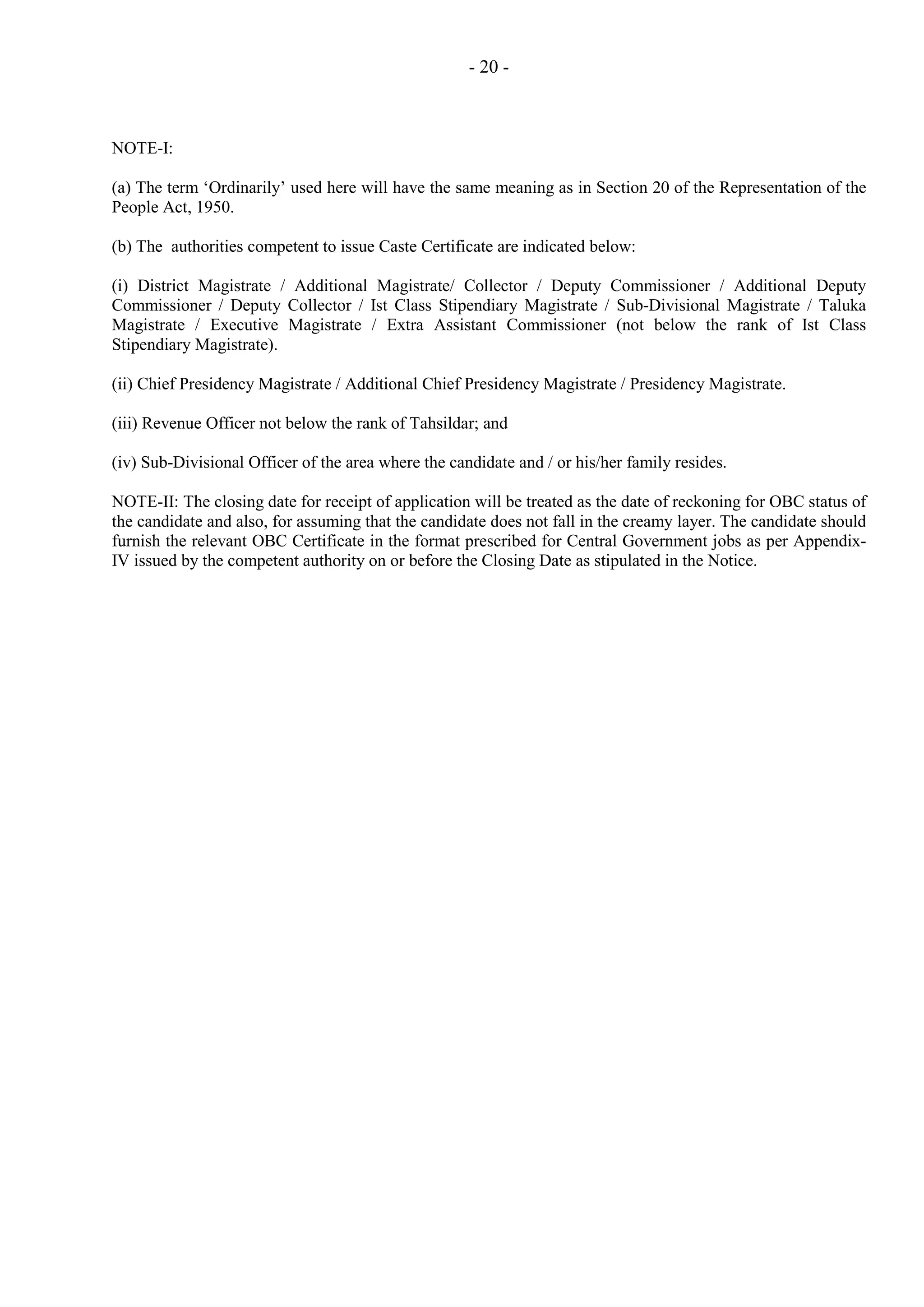- 20 -

NOTE-I:
(a) The term ‘Ordinarily’ used here will have the same meaning as in Section 20 of the Representation of the
People Act, 1950.
(b) The authorities competent to issue Caste Certificate are indicated below:
(i) District Magistrate / Additional Magistrate/ Collector / Deputy Commissioner / Additional Deputy
Commissioner / Deputy Collector / Ist Class Stipendiary Magistrate / Sub-Divisional Magistrate / Taluka
Magistrate / Executive Magistrate / Extra Assistant Commissioner (not below the rank of Ist Class
Stipendiary Magistrate).
(ii) Chief Presidency Magistrate / Additional Chief Presidency Magistrate / Presidency Magistrate.
(iii) Revenue Officer not below the rank of Tahsildar; and
(iv) Sub-Divisional Officer of the area where the candidate and / or his/her family resides.
NOTE-II: The closing date for receipt of application will be treated as the date of reckoning for OBC status of
the candidate and also, for assuming that the candidate does not fall in the creamy layer. The candidate should
furnish the relevant OBC Certificate in the format prescribed for Central Government jobs as per AppendixIV issued by the competent authority on or before the Closing Date as stipulated in the Notice.

 