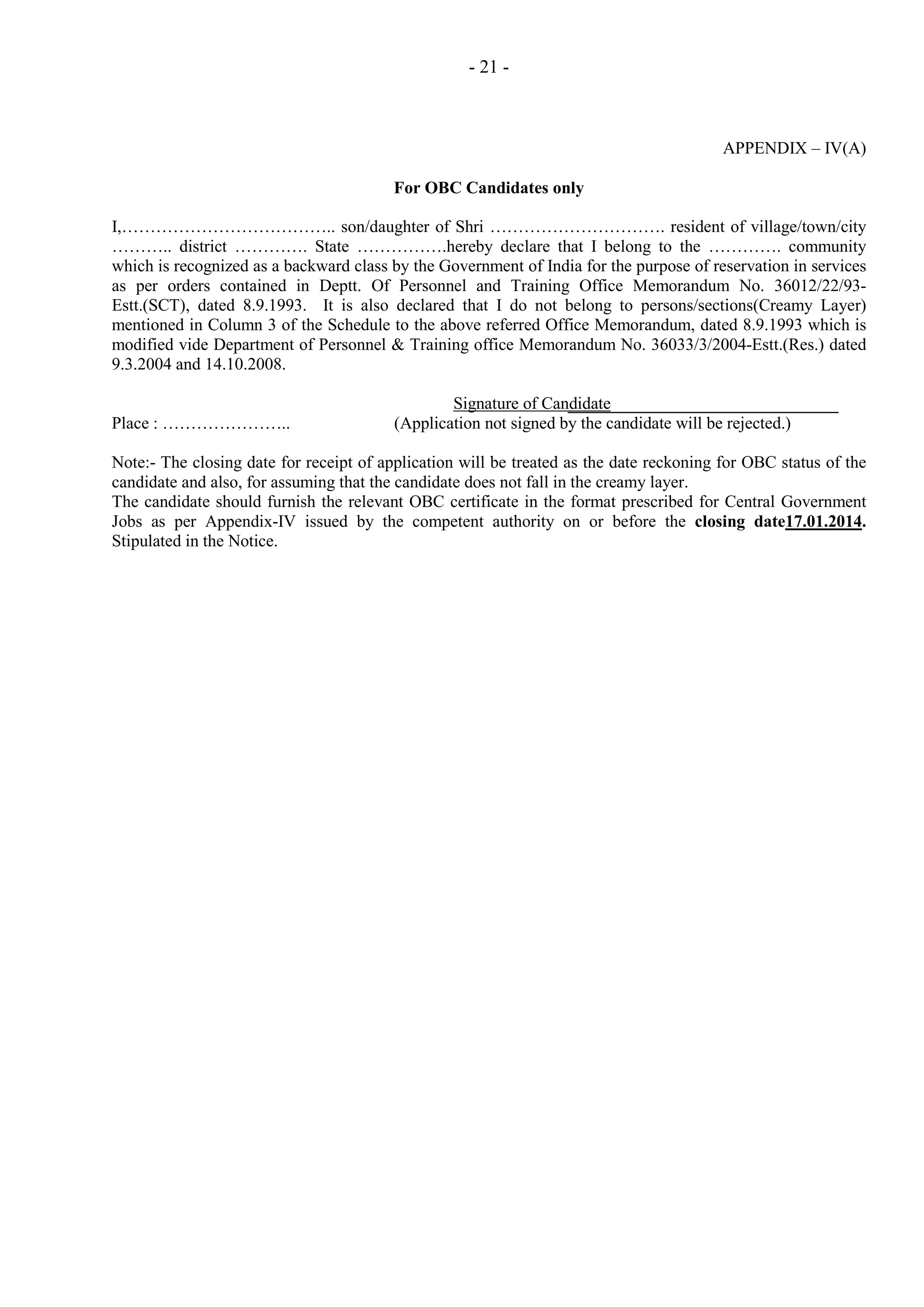 - 21 -

APPENDIX – IV(A)
For OBC Candidates only
I,……………………………….. son/daughter of Shri …………………………. resident of village/town/city
……….. district …………. State …………….hereby declare that I belong to the …………. community
which is recognized as a backward class by the Government of India for the purpose of reservation in services
as per orders contained in Deptt. Of Personnel and Training Office Memorandum No. 36012/22/93Estt.(SCT), dated 8.9.1993. It is also declared that I do not belong to persons/sections(Creamy Layer)
mentioned in Column 3 of the Schedule to the above referred Office Memorandum, dated 8.9.1993 which is
modified vide Department of Personnel & Training office Memorandum No. 36033/3/2004-Estt.(Res.) dated
9.3.2004 and 14.10.2008.

Place : …………………..

Signature of Candidate
(Application not signed by the candidate will be rejected.)

Note:- The closing date for receipt of application will be treated as the date reckoning for OBC status of the
candidate and also, for assuming that the candidate does not fall in the creamy layer.
The candidate should furnish the relevant OBC certificate in the format prescribed for Central Government
Jobs as per Appendix-IV issued by the competent authority on or before the closing date17.01.2014.
Stipulated in the Notice.

 
