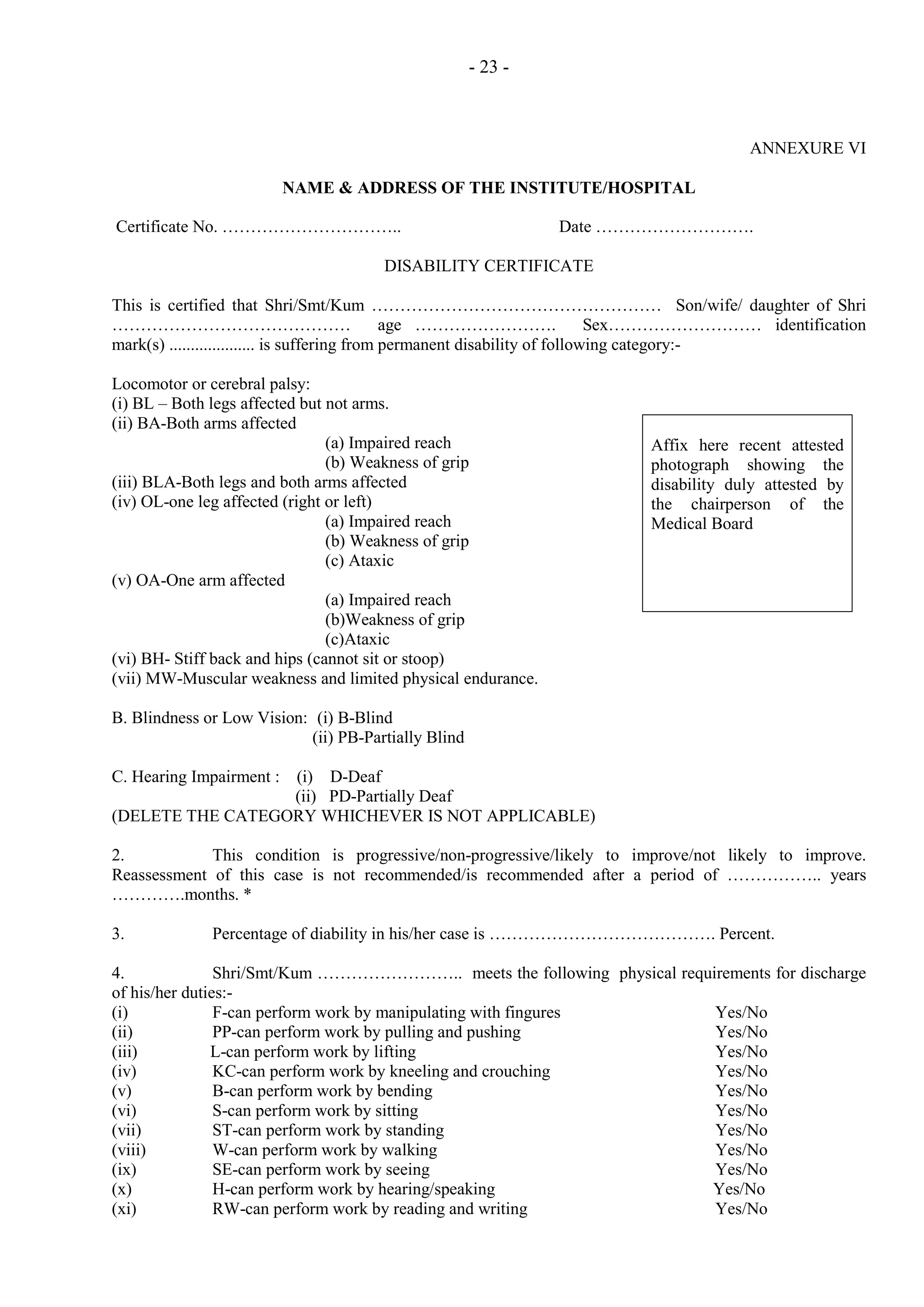 - 23 -

ANNEXURE VI
NAME & ADDRESS OF THE INSTITUTE/HOSPITAL
Certificate No. …………………………..

Date ……………………….

DISABILITY CERTIFICATE
This is certified that Shri/Smt/Kum …………………………………………… Son/wife/ daughter of Shri
……………………………………
age …………………….
Sex……………………… identification
mark(s) .................... is suffering from permanent disability of following category:Locomotor or cerebral palsy:
(i) BL – Both legs affected but not arms.
(ii) BA-Both arms affected
(a) Impaired reach
(b) Weakness of grip
(iii) BLA-Both legs and both arms affected
(iv) OL-one leg affected (right or left)
(a) Impaired reach
(b) Weakness of grip
(c) Ataxic
(v) OA-One arm affected
(a) Impaired reach
(b)Weakness of grip
(c)Ataxic
(vi) BH- Stiff back and hips (cannot sit or stoop)
(vii) MW-Muscular weakness and limited physical endurance.

Affix here recent attested
photograph showing the
disability duly attested by
the chairperson of the
Medical Board

B. Blindness or Low Vision: (i) B-Blind
(ii) PB-Partially Blind
C. Hearing Impairment : (i) D-Deaf
(ii) PD-Partially Deaf
(DELETE THE CATEGORY WHICHEVER IS NOT APPLICABLE)
2.
This condition is progressive/non-progressive/likely to improve/not likely to improve.
Reassessment of this case is not recommended/is recommended after a period of …………….. years
………….months. *
3.

Percentage of diability in his/her case is …………………………………. Percent.

4.
Shri/Smt/Kum …………………….. meets the following physical requirements for discharge
of his/her duties:(i)
F-can perform work by manipulating with fingures
Yes/No
(ii)
PP-can perform work by pulling and pushing
Yes/No
(iii)
L-can perform work by lifting
Yes/No
(iv)
KC-can perform work by kneeling and crouching
Yes/No
(v)
B-can perform work by bending
Yes/No
(vi)
S-can perform work by sitting
Yes/No
(vii)
ST-can perform work by standing
Yes/No
(viii)
W-can perform work by walking
Yes/No
(ix)
SE-can perform work by seeing
Yes/No
(x)
H-can perform work by hearing/speaking
Yes/No
(xi)
RW-can perform work by reading and writing
Yes/No

 