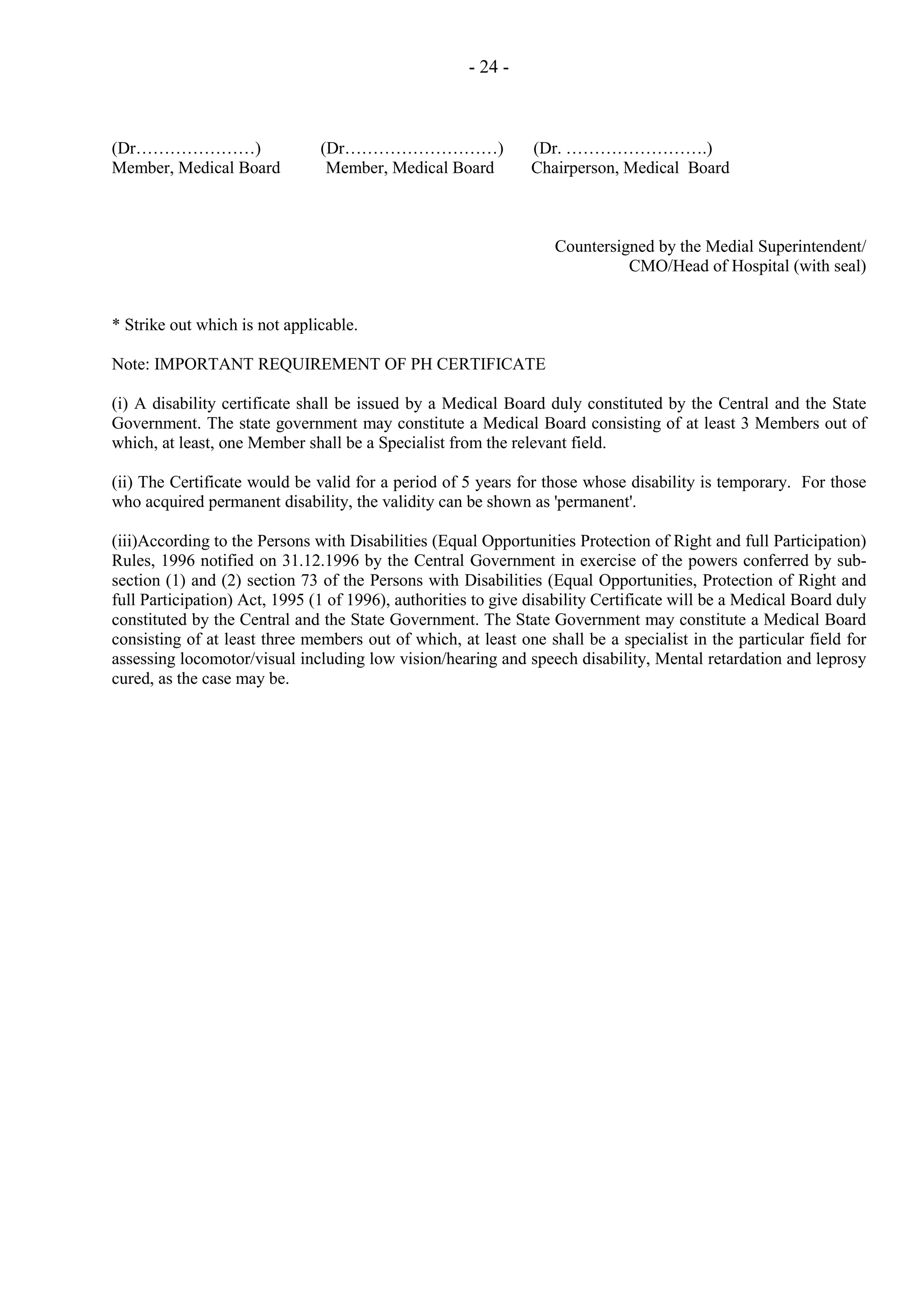 - 24 -

(Dr…………………)
Member, Medical Board

(Dr………………………)
Member, Medical Board

(Dr. …………………….)
Chairperson, Medical Board

Countersigned by the Medial Superintendent/
CMO/Head of Hospital (with seal)

* Strike out which is not applicable.
Note: IMPORTANT REQUIREMENT OF PH CERTIFICATE
(i) A disability certificate shall be issued by a Medical Board duly constituted by the Central and the State
Government. The state government may constitute a Medical Board consisting of at least 3 Members out of
which, at least, one Member shall be a Specialist from the relevant field.
(ii) The Certificate would be valid for a period of 5 years for those whose disability is temporary. For those
who acquired permanent disability, the validity can be shown as 'permanent'.
(iii)According to the Persons with Disabilities (Equal Opportunities Protection of Right and full Participation)
Rules, 1996 notified on 31.12.1996 by the Central Government in exercise of the powers conferred by subsection (1) and (2) section 73 of the Persons with Disabilities (Equal Opportunities, Protection of Right and
full Participation) Act, 1995 (1 of 1996), authorities to give disability Certificate will be a Medical Board duly
constituted by the Central and the State Government. The State Government may constitute a Medical Board
consisting of at least three members out of which, at least one shall be a specialist in the particular field for
assessing locomotor/visual including low vision/hearing and speech disability, Mental retardation and leprosy
cured, as the case may be.

 