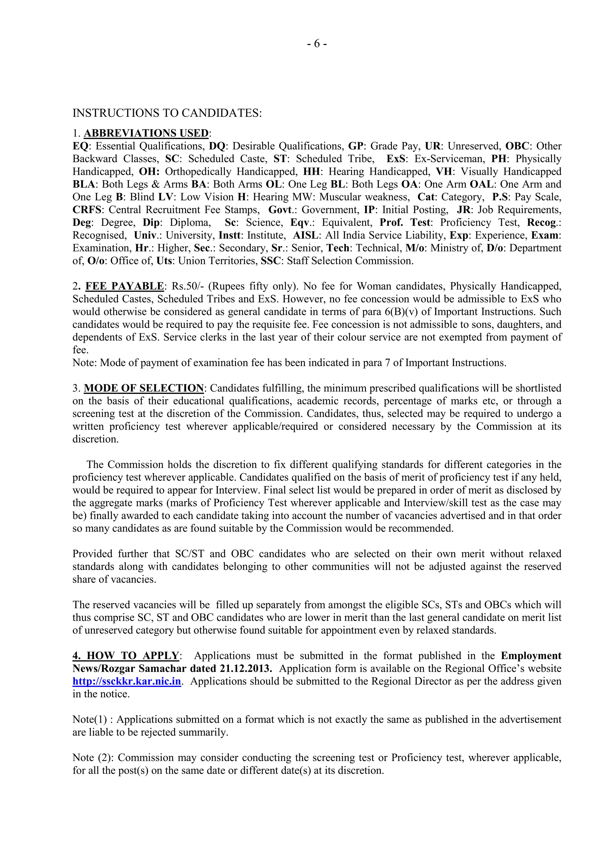 -6-

INSTRUCTIONS TO CANDIDATES:
1. ABBREVIATIONS USED:
EQ: Essential Qualifications, DQ: Desirable Qualifications, GP: Grade Pay, UR: Unreserved, OBC: Other
Backward Classes, SC: Scheduled Caste, ST: Scheduled Tribe, ExS: Ex-Serviceman, PH: Physically
Handicapped, OH: Orthopedically Handicapped, HH: Hearing Handicapped, VH: Visually Handicapped
BLA: Both Legs & Arms BA: Both Arms OL: One Leg BL: Both Legs OA: One Arm OAL: One Arm and
One Leg B: Blind LV: Low Vision H: Hearing MW: Muscular weakness, Cat: Category, P.S: Pay Scale,
CRFS: Central Recruitment Fee Stamps, Govt.: Government, IP: Initial Posting, JR: Job Requirements,
Deg: Degree, Dip: Diploma, Sc: Science, Eqv.: Equivalent, Prof. Test: Proficiency Test, Recog.:
Recognised, Univ.: University, Instt: Institute, AISL: All India Service Liability, Exp: Experience, Exam:
Examination, Hr.: Higher, Sec.: Secondary, Sr.: Senior, Tech: Technical, M/o: Ministry of, D/o: Department
of, O/o: Office of, Uts: Union Territories, SSC: Staff Selection Commission.
2. FEE PAYABLE: Rs.50/- (Rupees fifty only). No fee for Woman candidates, Physically Handicapped,
Scheduled Castes, Scheduled Tribes and ExS. However, no fee concession would be admissible to ExS who
would otherwise be considered as general candidate in terms of para 6(B)(v) of Important Instructions. Such
candidates would be required to pay the requisite fee. Fee concession is not admissible to sons, daughters, and
dependents of ExS. Service clerks in the last year of their colour service are not exempted from payment of
fee.
Note: Mode of payment of examination fee has been indicated in para 7 of Important Instructions.
3. MODE OF SELECTION: Candidates fulfilling, the minimum prescribed qualifications will be shortlisted
on the basis of their educational qualifications, academic records, percentage of marks etc, or through a
screening test at the discretion of the Commission. Candidates, thus, selected may be required to undergo a
written proficiency test wherever applicable/required or considered necessary by the Commission at its
discretion.
The Commission holds the discretion to fix different qualifying standards for different categories in the
proficiency test wherever applicable. Candidates qualified on the basis of merit of proficiency test if any held,
would be required to appear for Interview. Final select list would be prepared in order of merit as disclosed by
the aggregate marks (marks of Proficiency Test wherever applicable and Interview/skill test as the case may
be) finally awarded to each candidate taking into account the number of vacancies advertised and in that order
so many candidates as are found suitable by the Commission would be recommended.
Provided further that SC/ST and OBC candidates who are selected on their own merit without relaxed
standards along with candidates belonging to other communities will not be adjusted against the reserved
share of vacancies.
The reserved vacancies will be filled up separately from amongst the eligible SCs, STs and OBCs which will
thus comprise SC, ST and OBC candidates who are lower in merit than the last general candidate on merit list
of unreserved category but otherwise found suitable for appointment even by relaxed standards.
4. HOW TO APPLY: Applications must be submitted in the format published in the Employment
News/Rozgar Samachar dated 21.12.2013. Application form is available on the Regional Office’s website
http://ssckkr.kar.nic.in. Applications should be submitted to the Regional Director as per the address given
in the notice.
Note(1) : Applications submitted on a format which is not exactly the same as published in the advertisement
are liable to be rejected summarily.
Note (2): Commission may consider conducting the screening test or Proficiency test, wherever applicable,
for all the post(s) on the same date or different date(s) at its discretion.

 