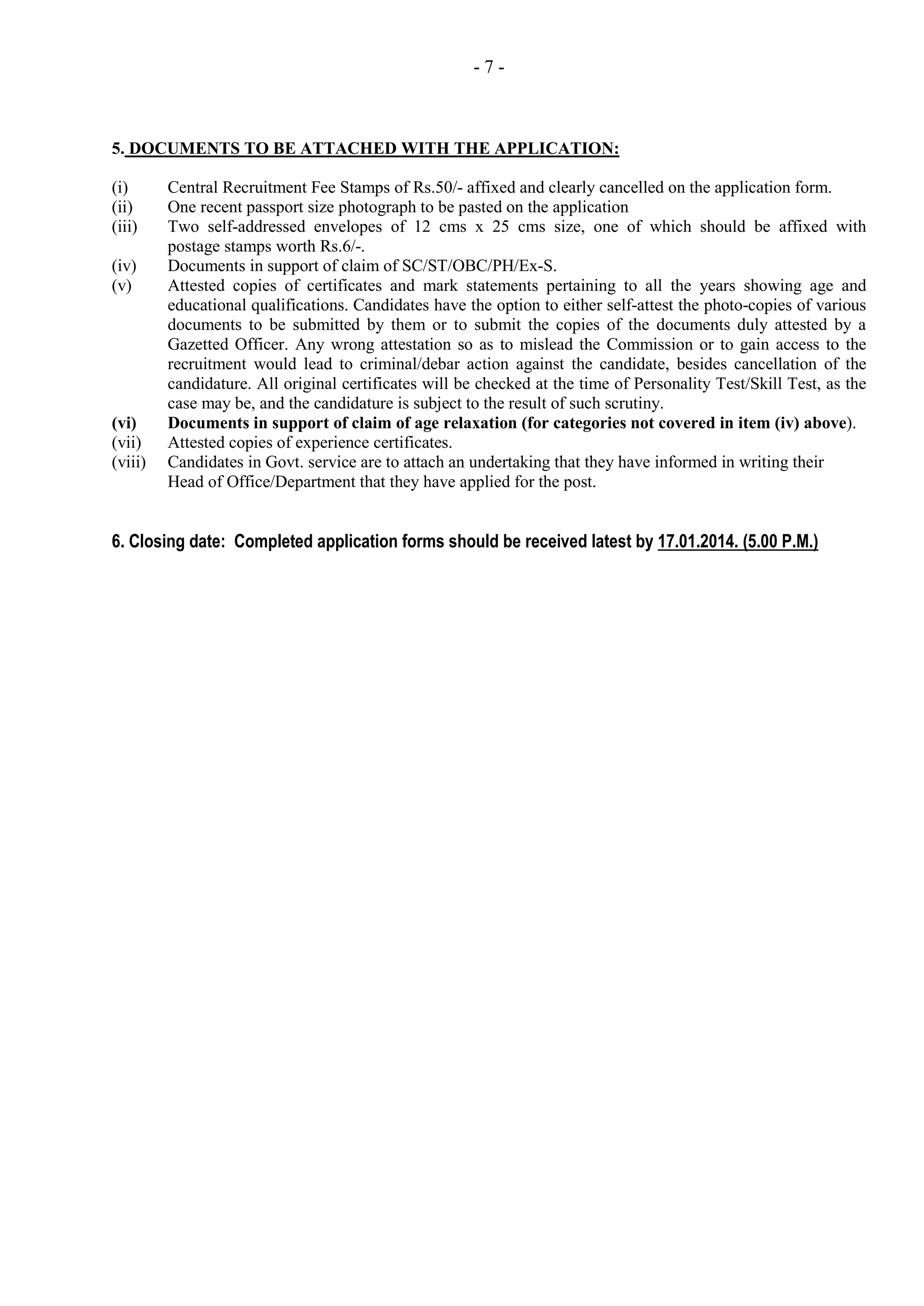 -7-

5. DOCUMENTS TO BE ATTACHED WITH THE APPLICATION:
(i)
(ii)
(iii)
(iv)
(v)

(vi)
(vii)
(viii)

Central Recruitment Fee Stamps of Rs.50/- affixed and clearly cancelled on the application form.
One recent passport size photograph to be pasted on the application
Two self-addressed envelopes of 12 cms x 25 cms size, one of which should be affixed with
postage stamps worth Rs.6/-.
Documents in support of claim of SC/ST/OBC/PH/Ex-S.
Attested copies of certificates and mark statements pertaining to all the years showing age and
educational qualifications. Candidates have the option to either self-attest the photo-copies of various
documents to be submitted by them or to submit the copies of the documents duly attested by a
Gazetted Officer. Any wrong attestation so as to mislead the Commission or to gain access to the
recruitment would lead to criminal/debar action against the candidate, besides cancellation of the
candidature. All original certificates will be checked at the time of Personality Test/Skill Test, as the
case may be, and the candidature is subject to the result of such scrutiny.
Documents in support of claim of age relaxation (for categories not covered in item (iv) above).
Attested copies of experience certificates.
Candidates in Govt. service are to attach an undertaking that they have informed in writing their
Head of Office/Department that they have applied for the post.

6. Closing date: Completed application forms should be received latest by 17.01.2014. (5.00 P.M.)

 