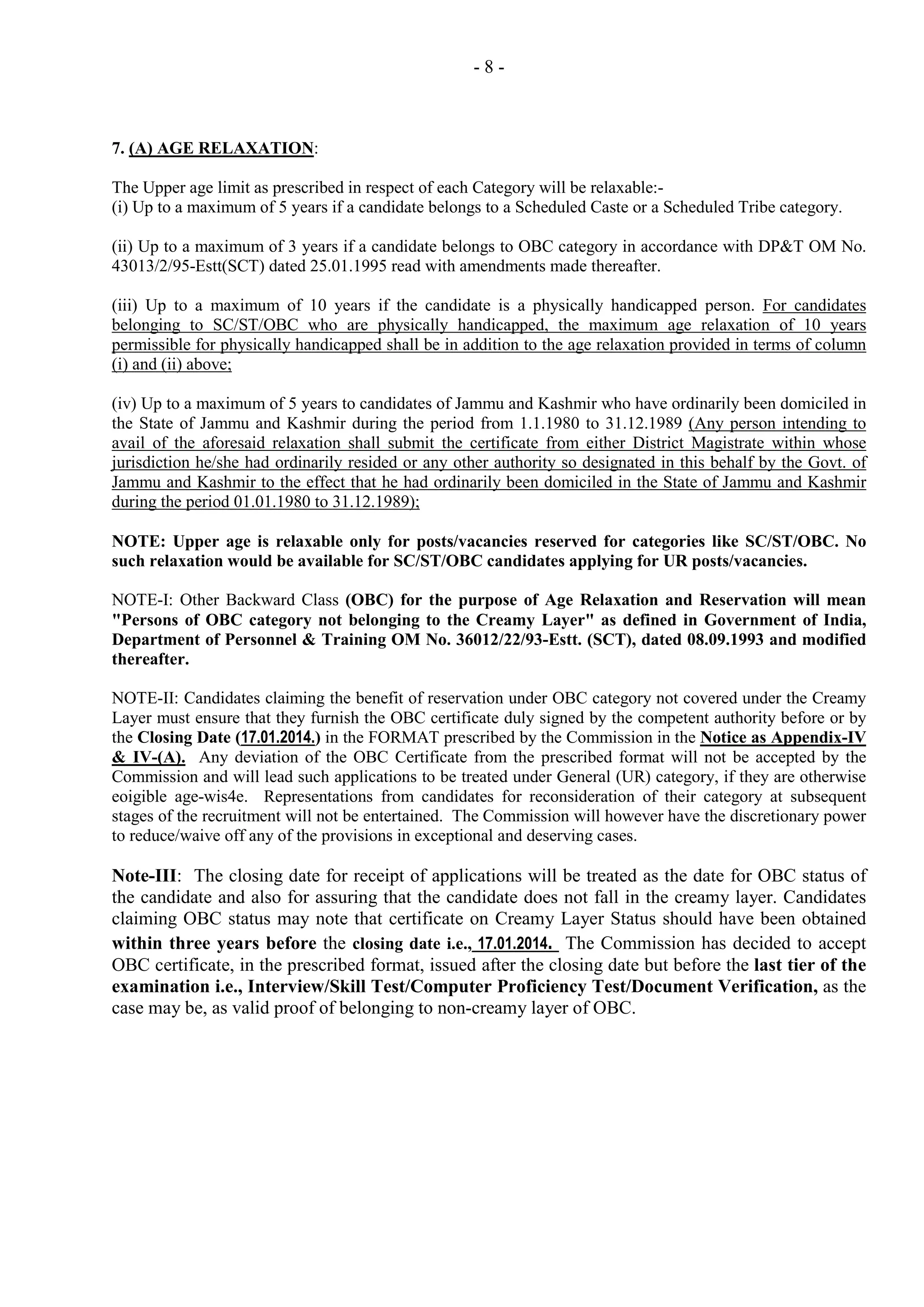 -8-

7. (A) AGE RELAXATION:
The Upper age limit as prescribed in respect of each Category will be relaxable:(i) Up to a maximum of 5 years if a candidate belongs to a Scheduled Caste or a Scheduled Tribe category.
(ii) Up to a maximum of 3 years if a candidate belongs to OBC category in accordance with DP&T OM No.
43013/2/95-Estt(SCT) dated 25.01.1995 read with amendments made thereafter.
(iii) Up to a maximum of 10 years if the candidate is a physically handicapped person. For candidates
belonging to SC/ST/OBC who are physically handicapped, the maximum age relaxation of 10 years
permissible for physically handicapped shall be in addition to the age relaxation provided in terms of column
(i) and (ii) above;
(iv) Up to a maximum of 5 years to candidates of Jammu and Kashmir who have ordinarily been domiciled in
the State of Jammu and Kashmir during the period from 1.1.1980 to 31.12.1989 (Any person intending to
avail of the aforesaid relaxation shall submit the certificate from either District Magistrate within whose
jurisdiction he/she had ordinarily resided or any other authority so designated in this behalf by the Govt. of
Jammu and Kashmir to the effect that he had ordinarily been domiciled in the State of Jammu and Kashmir
during the period 01.01.1980 to 31.12.1989);
NOTE: Upper age is relaxable only for posts/vacancies reserved for categories like SC/ST/OBC. No
such relaxation would be available for SC/ST/OBC candidates applying for UR posts/vacancies.
NOTE-I: Other Backward Class (OBC) for the purpose of Age Relaxation and Reservation will mean
"Persons of OBC category not belonging to the Creamy Layer" as defined in Government of India,
Department of Personnel & Training OM No. 36012/22/93-Estt. (SCT), dated 08.09.1993 and modified
thereafter.
NOTE-II: Candidates claiming the benefit of reservation under OBC category not covered under the Creamy
Layer must ensure that they furnish the OBC certificate duly signed by the competent authority before or by
the Closing Date (17.01.2014.) in the FORMAT prescribed by the Commission in the Notice as Appendix-IV
& IV-(A). Any deviation of the OBC Certificate from the prescribed format will not be accepted by the
Commission and will lead such applications to be treated under General (UR) category, if they are otherwise
eoigible age-wis4e. Representations from candidates for reconsideration of their category at subsequent
stages of the recruitment will not be entertained. The Commission will however have the discretionary power
to reduce/waive off any of the provisions in exceptional and deserving cases.

Note-III: The closing date for receipt of applications will be treated as the date for OBC status of
the candidate and also for assuring that the candidate does not fall in the creamy layer. Candidates
claiming OBC status may note that certificate on Creamy Layer Status should have been obtained
within three years before the closing date i.e., 17.01.2014. The Commission has decided to accept
OBC certificate, in the prescribed format, issued after the closing date but before the last tier of the
examination i.e., Interview/Skill Test/Computer Proficiency Test/Document Verification, as the
case may be, as valid proof of belonging to non-creamy layer of OBC.

 