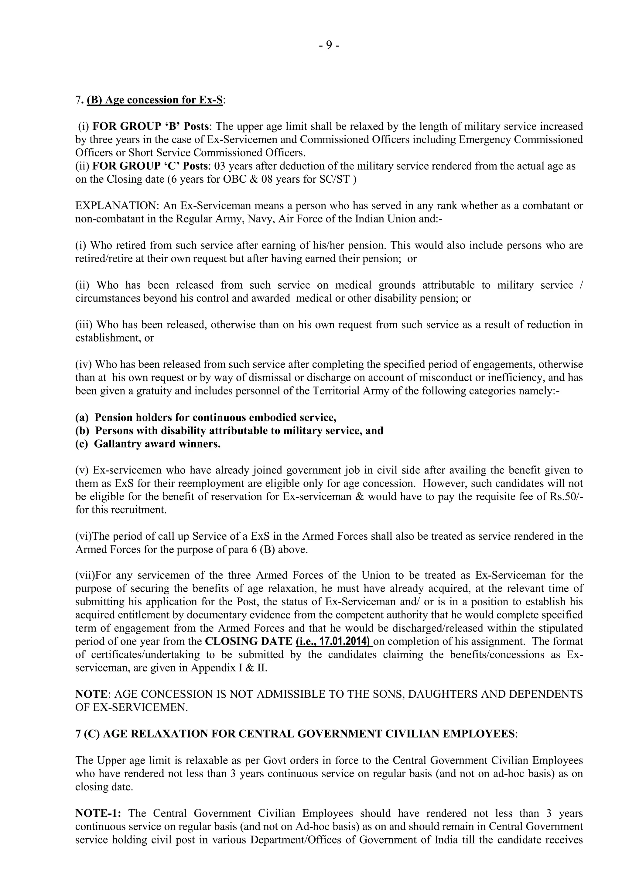 -9-

7. (B) Age concession for Ex-S:
(i) FOR GROUP ‘B’ Posts: The upper age limit shall be relaxed by the length of military service increased
by three years in the case of Ex-Servicemen and Commissioned Officers including Emergency Commissioned
Officers or Short Service Commissioned Officers.
(ii) FOR GROUP ‘C’ Posts: 03 years after deduction of the military service rendered from the actual age as
on the Closing date (6 years for OBC & 08 years for SC/ST )
EXPLANATION: An Ex-Serviceman means a person who has served in any rank whether as a combatant or
non-combatant in the Regular Army, Navy, Air Force of the Indian Union and:(i) Who retired from such service after earning of his/her pension. This would also include persons who are
retired/retire at their own request but after having earned their pension; or
(ii) Who has been released from such service on medical grounds attributable to military service /
circumstances beyond his control and awarded medical or other disability pension; or
(iii) Who has been released, otherwise than on his own request from such service as a result of reduction in
establishment, or
(iv) Who has been released from such service after completing the specified period of engagements, otherwise
than at his own request or by way of dismissal or discharge on account of misconduct or inefficiency, and has
been given a gratuity and includes personnel of the Territorial Army of the following categories namely:(a) Pension holders for continuous embodied service,
(b) Persons with disability attributable to military service, and
(c) Gallantry award winners.
(v) Ex-servicemen who have already joined government job in civil side after availing the benefit given to
them as ExS for their reemployment are eligible only for age concession. However, such candidates will not
be eligible for the benefit of reservation for Ex-serviceman & would have to pay the requisite fee of Rs.50/for this recruitment.
(vi)The period of call up Service of a ExS in the Armed Forces shall also be treated as service rendered in the
Armed Forces for the purpose of para 6 (B) above.
(vii)For any servicemen of the three Armed Forces of the Union to be treated as Ex-Serviceman for the
purpose of securing the benefits of age relaxation, he must have already acquired, at the relevant time of
submitting his application for the Post, the status of Ex-Serviceman and/ or is in a position to establish his
acquired entitlement by documentary evidence from the competent authority that he would complete specified
term of engagement from the Armed Forces and that he would be discharged/released within the stipulated
period of one year from the CLOSING DATE (i.e., 17.01.2014) on completion of his assignment. The format
of certificates/undertaking to be submitted by the candidates claiming the benefits/concessions as Exserviceman, are given in Appendix I & II.
NOTE: AGE CONCESSION IS NOT ADMISSIBLE TO THE SONS, DAUGHTERS AND DEPENDENTS
OF EX-SERVICEMEN.
7 (C) AGE RELAXATION FOR CENTRAL GOVERNMENT CIVILIAN EMPLOYEES:
The Upper age limit is relaxable as per Govt orders in force to the Central Government Civilian Employees
who have rendered not less than 3 years continuous service on regular basis (and not on ad-hoc basis) as on
closing date.
NOTE-1: The Central Government Civilian Employees should have rendered not less than 3 years
continuous service on regular basis (and not on Ad-hoc basis) as on and should remain in Central Government
service holding civil post in various Department/Offices of Government of India till the candidate receives

 
