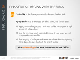 The FAFSA is the Free Application for Federal Student Aid.
FINANCIAL AID BEGINS WITH THE FAFSA
FINANCIALAID
Apply early! Aid is awarded on a first come, first served basis.
Apply online after January 1st of your child's senior year in high
school at: fafsa.ed.gov
Use the previous year’s estimated income if your taxes are not
completed when you file.
The majority of colleges and states each have their own priority
filing dates. Be sure to check the priority dates.
Visit studentaid.gov for more information on the FAFSA
4/36
The information contained in this presentation is subject to change and does not constitute legal advice.
Always consult a financial planner or a tax advisor for detailed information.
 