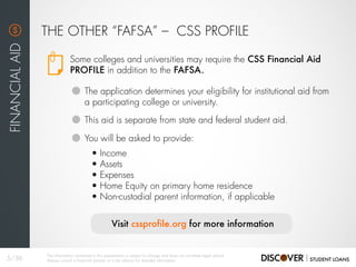 Some colleges and universities may require the CSS Financial Aid
PROFILE in addition to the FAFSA.
THE OTHER “FAFSA” – CSS PROFILE
FINANCIALAID
The application determines your eligibility for institutional aid from
a participating college or university.
This aid is separate from state and federal student aid.
You will be asked to provide:
• Income
• Assets
• Expenses
• Home Equity on primary home residence
• Non-custodial parent information, if applicable
Visit cssprofile.org for more information
5/36
The information contained in this presentation is subject to change and does not constitute legal advice.
Always consult a financial planner or a tax advisor for detailed information.
 